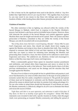 Al-Baqarah (The Cow) | THE SACRED MONTHS, FIGHTING AND PILGRIMAGE



it. This is borne out by the significant term used in the Qur’ān, which is “slay them
[rather than ‘fight them’] wherever you may find them”. This signifies that, if you have
to, you may resort to any means to slay those who infringe upon your right of
freedom of belief, while heeding those other Islamic principles mentioned earlier.


Violation of Sanctities

  The other restriction is that no fighting was allowed within the vicinity of the
Sacred Mosque in Makkah, which God, in response to the Prophet Abraham’s
prayers, had declared a safe haven and an inviolable house of peace. However, those
who desecrate the sanctity of the Sacred Mosque and commit aggression against
Muslims there must be fought and should not be spared. Their vile actions and their
persecution of Muslims, committed as they are within the vicinity of the Sacred
Mosque, can only be rewarded with severe punishment.
   “But if they desist, know that God is much-Forgiving, Merciful.” (Verse 192) To earn
God’s forgiveness and mercy, they should not simply desist from waging war
against the Muslims and trying to force them to abandon their faith. They would be
required to renounce their denial of God and their rejection of His Message. The
most they can expect in return for refraining from attacking the Muslims and
persecuting them would be a truce, but that would not be sufficient to merit God’s
forgiveness and mercy. The unbelievers are, therefore, invited and encouraged to
believe so that they may enjoy God’s mercy and forgiveness.
   What a commendable gesture! Islam spares its staunchest enemies punishment
and retribution, and instead offers them forgiveness and mercy in return for the
simple act of joining the ranks of the believers. That would absolve them of all their
previous misdemeanours, and cancel out the damage and the atrocities they had
wrought against the Muslims.
   The aim of war in Islam is to let people be free to uphold Islam and practise it, and
never find themselves, by virtue of either direct force or the type of social, political or
economic system they live under, compelled to renounce it. The growth and spread
of Islam must not be hampered or restricted, and the Muslim community must be
allowed the means to defend itself and deter its enemies from taking advantage of it.
No one who wishes to adopt Islam should feel threatened. If such threats are made,
the Muslim community is collectively obliged to do all it can to eliminate that threat
and secure the success of Islam.
   “Fight them until there is no more oppression, and submission is made to God alone. If
they desist, let there be no hostility except against the wrongdoers.” (Verse 193) These
statements were revealed to deal with a specific situation in Arabia, when the pagan
Arabs were persecuting an incipient Muslim community and stifling the spread of



                                           231
 