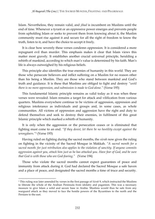 Al-Baqarah (The Cow) | THE SACRED MONTHS, FIGHTING AND PILGRIMAGE



Islam. Nevertheless, they remain valid, and jihad is incumbent on Muslims until the
end of time. Whenever a tyrant or an oppressive power emerges and prevents people
from upholding Islam or seeks to prevent them from knowing about it, the Muslim
community must rise against it and secure for all the right of freedom to know the
truth, listen to it, and have the choice to accept it freely.
    It is clear how severely these verses condemn oppression. It is considered a more
repugnant evil than murder. This emphasis makes it clear that Islam views this
matter most gravely. It establishes another crucial universal principle, heralding a
rebirth of mankind, according to which man’s value is determined by his faith. Man’s
life is always outweighed by his religious beliefs.
   This principle also identifies the true enemies of humanity in this world. They are
those who persecute believers and inflict suffering on a Muslim for no reason other
than his being a Muslim. They are those who stand between mankind and God’s
truth and guidance. It is these that Muslims are obliged to fight and destroy “until
there is no more oppression, and submission is made to God alone.” (Verse 193)
   This fundamental Islamic principle remains as valid today as it was when these
verses were revealed. Islam remains a target for attack and vilification from various
quarters. Muslims everywhere continue to be victims of aggression, oppression and
religious intolerance as individuals and groups and, in some cases, as whole
communities. All victims of oppression and aggression have the right and duty to
defend themselves and seek to destroy their enemies, in fulfilment of this great
Islamic principle which marked a rebirth of humanity.
   It is only when the aggression or the persecution ceases or is eliminated that
fighting must come to an end. “If they desist, let there be no hostility except against the
wrongdoers.”1 (Verse 193)
   Having ruled on fighting during the sacred months, the sūrah now gives the ruling
on fighting in the vicinity of the Sacred Mosque in Makkah. “A sacred month for a
sacred month: for just retribution also applies to the violation of sanctity. If anyone commits
aggression against you, attack him just as he has attacked you. Have fear of God, and be sure
that God is with those who are God-fearing.” (Verse 194)
  Those who violate the sacred months cannot expect guarantees of peace and
immunity from attack during it. God had declared the Sacred Mosque a safe haven
and a place of peace, and designated the sacred months a time of truce and security.


1This ruling was later amended by verses in the first passage of Sūrah 9, which instructed the Muslims
to liberate the whole of the Arabian Peninsula from idolatry and paganism. This was a necessary
measure to give Islam a solid and secure base in Arabia. Muslims would thus he safe from any
rearguard attack as they moved to face the hostile powers of the Byzantines to the north and the
Persians to the east.




                                                232
 