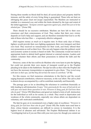 Al-Baqarah (The Cow) | THE SACRED MONTHS, FIGHTING AND PILGRIMAGE



During these months no blood shall be shed, all sacred places and property shall be
immune, and the safety of every living thing is guaranteed. Those who are bent on
infringing this peace must not escape unpunished. The Muslims are instructed to
retaliate in a measured way and within the limits dictated by the type and extent of
the initial aggression. “If anyone commits aggression against you, attack him just as he has
attacked you.’’ (Verse 194)
   There should be no excessive retribution. Muslims are here left to their own
conscience and their consciousness of God. They realize that their own victory
depends on God’s help and support, and are therefore reminded that God is on the
side of those who fear Him — a supremely effective safeguard.
   Jihād requires money as much as it requires men. In those early days of Islam,
fighters would provide their own fighting equipment, their own transport and their
own food. They received no remuneration for their work, and freely offered their
own possessions as well as their lives. This can only happen when the political, social
and economic system in society is based on faith. The community would not need to
appropriate funds to defend itself against internal or external enemies. Leaders and
soldiers volunteer their efforts and their possessions to defend the faith and the
community.
   However, some of the less well-to-do Muslims who were keen to join the fighting
but could not provide their own means of transport would go to the Prophet
pleading to be taken to the battlefront. The Qur’ān tells us that when the Prophet did
not have the necessary transportation or equipment to give them: “They turned away
with tears in their eyes, sad that they did not have the means to contribute.” (9: 92)
   For this reason, we find numerous exhortations in the Qur’ān and the sunnah
urging financial contribution, whenever necessary, to the war effort. The call to jihād
is almost always accompanied by a call to contribute materially and financially.
   The passage goes as far as describing the reluctance to contribute financially as
folly leading to self-destruction. It says: “Give generously for the cause of God and do not
with your own hands throw yourselves to ruin. Persevere in doing good, for God loves those
who do good.” (Verse 195) Miserliness and greed are indeed a form of self- destruction
for the individual as well as for society as a whole. They result in deprivation and
weakness of the whole community, especially one whose affairs are dependant on
voluntary, self- motivated contributions.
   The Qur’ān goes on to recommend even a higher state of excellence: “Persevere in
doing good, for God loves those who do good” (Verse 195) The Arabic term used here is
iĥsān, whose Islamic connotations are difficult to convey in translation. It is the
highest level of altruism and self-denial. The Prophet Muĥammad defines it as:
“worshipping God as if you see Him with your own eyes; for, though you cannot see




                                            233
 