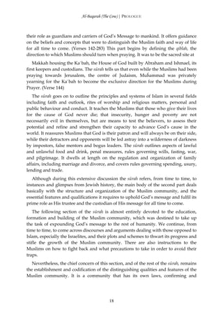 Al-Baqarah (The Cow) | PROLOGUE



their role as guardians and carriers of God’s Message to mankind. It offers guidance
on the beliefs and concepts that were to distinguish the Muslim faith and way of life
for all time to come. (Verses 142-283) This part begins by defining the qiblah, the
direction to which Muslims should turn when praying. It was to be the sacred site at
   Makkah housing the Ka`bah, the House of God built by Abraham and Ishmael, its
first keepers and custodians. The sūrah tells us that even while the Muslims had been
praying towards Jerusalem, the centre of Judaism, Muĥammad was privately
yearning for the Ka`bah to become the exclusive direction for the Muslims during
Prayer. (Verse 144)
   The sūrah goes on to outline the principles and systems of Islam in several fields
including faith and outlook, rites of worship and religious matters, personal and
public behaviour and conduct. It teaches the Muslims that those who give their lives
for the cause of God never die; that insecurity, hunger and poverty are not
necessarily evil in themselves, but are means to test the believers, to assess their
potential and refine and strengthen their capacity to advance God’s cause in the
world. It reassures Muslims that God is their patron and will always be on their side,
while their detractors and opponents will be led astray into a wilderness of darkness
by impostors, false mentors and bogus leaders. The sūrah outlines aspects of lawful
and unlawful food and drink, penal measures, rules governing wills, fasting, war,
and pilgrimage. It dwells at length on the regulation and organization of family
affairs, including marriage and divorce, and covers rules governing spending, usury,
lending and trade.
   Although during this extensive discussion the sūrah refers, from time to time, to
instances and glimpses from Jewish history, the main body of the second part deals
basically with the structure and organization of the Muslim community, and the
essential features and qualifications it requires to uphold God’s message and fulfil its
prime role as His trustee and the custodian of His message for all time to come.
   The following section of the sūrah is almost entirely devoted to the education,
formation and building of the Muslim community, which was destined to take up
the task of expounding God’s message to the rest of humanity. We continue, from
time to time, to come across discourses and arguments dealing with those opposed to
Islam, especially the Israelites, and their plots and schemes to thwart its progress and
stifle the growth of the Muslim community. There are also instructions to the
Muslims on how to fight back and what precautions to take in order to avoid their
traps.
   Nevertheless, the chief concern of this section, and of the rest of the sūrah, remains
the establishment and codification of the distinguishing qualities and features of the
Muslim community. It is a community that has its own laws, confirming and




                                           18
 