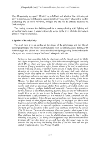 Al-Baqarah (The Cow) | THE SACRED MONTHS, FIGHTING AND PILGRIMAGE



Him, He certainly sees you”. [Related by al-Bukhārī and Muslim] Once this stage of
piety is reached, one will become a consummate devotee, utterly obedient to God in
everything; and all one’s resources, energies and life will be entirely dedicated to
God Almighty.
   This closing comment is a befitting end for a passage dealing with fighting and
giving for God’s cause. It urges believers to aspire to the level of iĥsān, the highest
grade of religious excellence.


A Symbol of Islamic Unity

   The sūrah then gives an outline of the rituals of the pilgrimage and the `Umrah
(lesser pilgrimage). This follows quite naturally from the earlier account dealing with
lunar changes and phases, and the admissibility of fighting during the sacred months
of the year and in the vicinity of the Sacred Mosque in Makkah.

      Perform to their completion both the pilgrimage and the `Umrah purely for God’s
      sake. If you are prevented from doing so, then make whatever offering you can easily
      afford. Do not shave your heads until the offerings have reached their appointed
      destination. If any of you is ill or suffers from an ailment of the head, he shall redeem
      himself by fasting, or alms, or sacrifice. When you are in safety, then he who takes
      advantage of performing the `Umrah before the pilgrimage shall make whatever
      offering he can easily afford; but he who lacks the means shall fast three days during
      the pilgrimage and seven more days on returning home; that is, ten days in all. All
      this applies to those whose families are not resident in the vicinity of the Sacred
      Mosque. Fear God, and know well that He is severe in retribution. The pilgrimage
      takes place in the months appointed for it. Whoever undertakes the pilgrimage in those
      months shall, while on pilgrimage, abstain from lewdness, all wicked conduct and
      wrangling. Whatever good you do God is well aware of it. Provide well for yourselves:
      the best provision of all is to be God-fearing. Fear Me, then, you who are endowed with
      insight. It is no sin for you to seek the bounty of your Lord. When you surge
      downward from `Arafāt, remember God at al-Mash`ar al-Ĥarām. Remember Him who
      has given you guidance. Before this you were certainly in error. Surge onward from
      the place where all other pilgrims surge and pray God to forgive you. He is much
      forgiving, ever merciful. When you have fulfilled your sacred duties, remember God as
      you remember your fathers — nay with a yet keener remembrance. Some people say,
      Our Lord, give us abundance in this world.’ They shall have no share in the rewards
      of the life to come. There are others who say, ‘Our Lord, grant us what is good in this
      world and what is good in the lift to come and protect us from the torment of the fire.’
      These shall have their portion in return for what they have earned; for God is swift in
      reckoning. Give glory to God during certain appointed days. Those who hasten their
      departure after two days incur no sin, and those who stay longer incur no sin,
      provided that they are truly God-fearing. Have fear of God and know well that you
      shall all be gathered before Him. (Verses 196-203)



                                            234
 