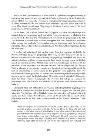 Al-Baqarah (The Cow) | THE SACRED MONTHS, FIGHTING AND PILGRIMAGE



   The exact date of the revelation of these verses is not known, except for one report
indicating that verse 196 was revealed at al-Ĥudaybīyah during the sixth year after
Hijrah, 628 CE. Nor can we be precise as to when the pilgrimage was made obligatory
in Islam, whether we take that to have been established by verse 196 of this sūrah or
verse 97 of Sūrah 3 which says: “Pilgrimage to this House is a duty owed to God by all
people who are able to undertake it.”
   In his book Zād al-Ma`ād, Imām Ibn al-Qayyim says that the pilgrimage was
instituted during the ninth or tenth year of the Prophet’s migration to Madinah. This
is based on the fact that the Prophet himself performed the pilgrimage in 10 AH.
This, however, is not sufficient evidence to support that view. There could have been
other reasons that made the Prophet delay going on pilgrimage until the tenth year,
especially when we know that he delegated Abū Bakr to head the pilgrimage during
the ninth year.
   It is also well established that on his return from the campaign of Tabūk, the
Prophet intended to go for pilgrimage. However, he later decided not to do so,
because non-Muslim Arabs were still doing the pilgrimage to Makkah and he did not
wish to join them, not least because some of them would be going round the Ka`bah
naked, as was their custom. At that point Sūrah 9, which brought the truce with the
polytheist Arabs to an end, was revealed and the Prophet dispatched `Alī ibn Abī
Ţālib to Makkah to proclaim its provisions to the pilgrims. He charged him with the
task of announcing at Mina, when all the pilgrims were gathered, that: “No
unbeliever shall enter paradise; no idolater may henceforth perform the pilgrimage;
no one may go round the Ka`bah naked. All treaties signed with God’s Messenger
shall run their course.” Accordingly, the Prophet did not go to Makkah for
pilgrimage until the Ka`bah was cleared of all symbols and manifestations of
idolatry.
   One could point out certain texts as evidence indicating that the pilgrimage was
instituted in principle much earlier. Indeed some reports suggest that this took place
when the Prophet was still in Makkah, before the migration to Madinah. But this
would not hold water. Nevertheless, verses 26-37 of Sūrah 22 list most of the
pilgrimage rituals as they were communicated to the Prophet Abraham. These
include:

      When We assigned to Abraham the site of the [Sacred] House, [We said], Do not
      associate anything as partner with Me. Purify My House for those who will walk
      around it, and those who will stand before it, and those who will bow down and
      prostrate themselves in prayer. Proclaim to all people the duty of pilgrimage. They will
      come to you on foot and on every kind of fast mount. They will come from every far-
      away quarter, so that they might experience much that shall be of benefit to them, and
      that they might extol the name of God on the days appointed [for sacrifice], over



                                            235
 