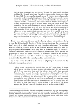 Al-Baqarah (The Cow) | THE SACRED MONTHS, FIGHTING AND PILGRIMAGE



       whatever heads of cattle He may have provided for them. Eat, then, of such [sacrificed
       cattle] and feed the unfortunate poor. Thereafter let them complete the rites prescribed
       for them, fulfil their vows, and again walk around the Ancient House...Anyone who
       honours the symbols set up by God [shows evidence of] God-consciousness in people’s
       hearts. You have benefit in them for a term appointed; and in the end their place of
       sacrifice is near the Ancient House...The sacrifice of camels We have ordained for you
       as one of the symbols set up by God, in which there is much good for you. Hence, extol
       the name of God over them when they are lined up [for sacrifice]; and after they have
       fallen lifeless to the ground, eat of their meat, and feed the poor who is contented with
       his lot, as well as the one who is forced to beg. It is to this end that We have made them
       subservient to your needs, so that you might have cause to be grateful. Never does
       their meat or their blood reach God; it is your piety that reaches Him. It is to this end
       that He has made them subservient to your needs, so that you might glorify God for all
       the guidance with which He has graced you. Give good news to those who do good.

   These verses make specific reference to offering animals for sacrifice, walking
around the Ka`bah (ţawāf), the rites of iĥrām1 (consecration), and the invocation of
God’s name, all of which constitute the basic rites of the pilgrimage. The Muslims
were addressed with these words as the heirs of Abraham, indicating that the
pilgrimage had been instituted at an early stage as part of the legacy of Abraham.
The fact that Muslims, for various practical reasons, had not been able to perform the
pilgrimage is beside the point. However, as mentioned earlier in this volume,
individual Muslims had been able to perform the pilgrimage since the Ka`bah was
re-instituted as the qiblah in the second year of the Islamic calendar.
   Let us now take a closer look at the verses on pilgrimage in this sūrah and the
instructive message they convey.

       Perform to their completion both the pilgrimage and the `Umrah purely for God’s
       sake. If you are prevented from doing so, then make whatever offering you can easily
       afford. Do not shave your heads until the offerings have reached their appointed
       destination. If any of you is ill or suffers from an ailment of the head, he shall redeem
       himself by fasting, or alms, or sacrifice. When you are in safety, then he who takes
       advantage of performing the `Umrah before the pilgrimage shall make whatever
       offering he can easily afford; but he who lacks the means shall fast three days during
       the pilgrimage and seven more days on returning home; that is, ten days in all. All
       this applies to those whose families are not resident in the vicinity of the Sacred
       Mosque. Fear God, and know well that God is severe in retribution. (Verse 196)


1Iĥrām, or consecration, involves that men discard their normal clothes and wear simple unsewn
garments, refraining from shaving or cutting one’s hair, covering the head, clipping one’s nails,
hunting, and sexual contact with one’s spouse. This state is assumed at specified locations outside
Makkah, each known as mīqāt, and for the main part of the pilgrimage and the whole of the `Umrah.
Women observe the same restrictions but wear their normal clothes.




                                               236
 