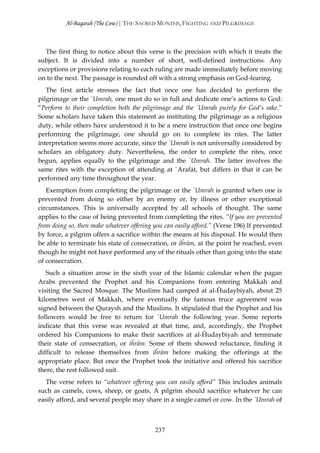 Al-Baqarah (The Cow) | THE SACRED MONTHS, FIGHTING AND PILGRIMAGE



  The first thing to notice about this verse is the precision with which it treats the
subject. It is divided into a number of short, well-defined instructions. Any
exceptions or provisions relating to each ruling are made immediately before moving
on to the next. The passage is rounded off with a strong emphasis on God-fearing.
   The first article stresses the fact that once one has decided to perform the
pilgrimage or the `Umrah, one must do so in full and dedicate one’s actions to God:
“Perform to their completion both the pilgrimage and the `Umrah purely for God’s sake.”
Some scholars have taken this statement as instituting the pilgrimage as a religious
duty, while others have understood it to be a mere instruction that once one begins
performing the pilgrimage, one should go on to complete its rites. The latter
interpretation seems more accurate, since the `Umrah is not universally considered by
scholars an obligatory duty. Nevertheless, the order to complete the rites, once
begun, applies equally to the pilgrimage and the `Umrah. The latter involves the
same rites with the exception of attending at `Arafāt, but differs in that it can be
performed any time throughout the year.
   Exemption from completing the pilgrimage or the `Umrah is granted when one is
prevented from doing so either by an enemy or, by illness or other exceptional
circumstances. This is universally accepted by all schools of thought. The same
applies to the case of being prevented from completing the rites. “If you are prevented
from doing so, then make whatever offering you can easily afford.” (Verse 196) If prevented
by force, a pilgrim offers a sacrifice within the means at his disposal. He would then
be able to terminate his state of consecration, or iĥrām, at the point he reached, even
though he might not have performed any of the rituals other than going into the state
of consecration.
   Such a situation arose in the sixth year of the Islamic calendar when the pagan
Arabs prevented the Prophet and his Companions from entering Makkah and
visiting the Sacred Mosque. The Muslims had camped at al-Ĥudaybiyah, about 25
kilometres west of Makkah, where eventually the famous truce agreement was
signed between the Quraysh and the Muslims. It stipulated that the Prophet and his
followers would be free to return for `Umrah the following year. Some reports
indicate that this verse was revealed at that time, and, accordingly, the Prophet
ordered his Companions to make their sacrifices at al-Ĥudaybiyah and terminate
their state of consecration, or iĥrām. Some of them showed reluctance, finding it
difficult to release themselves from iĥrām before making the offerings at the
appropriate place. But once the Prophet took the initiative and offered his sacrifice
there, the rest followed suit.
  The verse refers to “whatever offering you can easily afford” This includes animals
such as camels, cows, sheep, or goats. A pilgrim should sacrifice whatever he can
easily afford, and several people may share in a single camel or cow. In the `Umrah of



                                           237
 