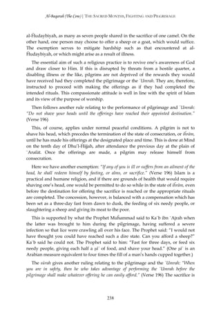 Al-Baqarah (The Cow) | THE SACRED MONTHS, FIGHTING AND PILGRIMAGE



al-Ĥudaybiyah, as many as seven people shared in the sacrifice of one camel. On the
other hand, one person may choose to offer a sheep or a goat, which would suffice.
The exemption serves to mitigate hardship such as that encountered at al-
Ĥudaybiyah, or which might arise as a result of illness.
   The essential aim of such a religious practice is to revive one’s awareness of God
and draw closer to Him. If this is disrupted by threats from a hostile quarter, a
disabling illness or the like, pilgrims are not deprived of the rewards they would
have received had they completed the pilgrimage or the `Umrah. They are, therefore,
instructed to proceed with making the offerings as if they had completed the
intended rituals. This compassionate attitude is well in line with the spirit of Islam
and its view of the purpose of worship.
  Then follows another rule relating to the performance of pilgrimage and `Umrah:
“Do not shave your heads until the offerings have reached their appointed destination.”
(Verse 196)
  This, of course, applies under normal peaceful conditions. A pilgrim is not to
shave his head, which precedes the termination of the state of consecration, or iĥrām,
until he has made his offerings at the designated place and time. This is done at Mind
on the tenth day of Dhu’l-Ĥijjah, after attendance the previous day at the plain of
`Arafāt. Once the offerings are made, a pilgrim may release himself from
consecration.
   Here we have another exemption: “If any of you is ill or suffers from an ailment of the
head, he shall redeem himself by fasting, or alms, or sacrifice.” (Verse 196) Islam is a
practical and humane religion, and if there are grounds of health that would require
shaving one’s head, one would be permitted to do so while in the state of iĥrām, even
before the destination for offering the sacrifice is reached or the appropriate rituals
are completed. The concession, however, is balanced with a compensation which has
been set as a three-day fast from dawn to dusk, the feeding of six needy people, or
slaughtering a sheep and giving its meat to the poor.
   This is supported by what the Prophet Muĥammad said to Ka`b ibn `Ajrah when
the latter was brought to him during the pilgrimage, having suffered a severe
infection so that lice were crawling all over his face. The Prophet said: “I would not
have thought you could have reached such a dire state. Can you afford a sheep?”
Ka`b said he could not. The Prophet said to him: “Fast for three days, or feed six
needy people, giving each half a şā` of food, and shave your head.” (One şā` is an
Arabian measure equivalent to four times the fill of a man’s hands cupped together.)
   The sūrah gives another ruling relating to the pilgrimage and the `Umrah: “When
you are in safety, then he who takes advantage of performing the `Umrah before the
pilgrimage shall make whatever offering he can easily afford.” (Verse 196) The sacrifice is




                                           238
 