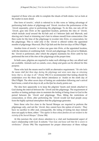 Al-Baqarah (The Cow) | THE SACRED MONTHS, FIGHTING AND PILGRIMAGE



required of those who are able to complete the rituals of both duties. Let us look at
the matter in more detail.
   One form of tamattu`, which is referred to in this verse as ‘taking advantage of
performing both duties of pilgrimage and `Umrah, involves the performance of the
`Umrah separately, prior to performing the pilgrimage. To do this, one sets off for
`Umrah, goes into iĥrām at the appointed location, performs the rites of `Umrah,
which include ţawāf around the Ka`bah and sa`ī between Şafā and Marwah, and
shaving one’s head or trimming one’s hair to release oneself from consecration. One
then waits for the time of the pilgrimage to re-enter into iĥrām, or consecration, for
the pilgrimage. This is valid only if the `Umrah is offered within the appointed
months of pilgrimage: Shawwāl, Dhu’l-Qa’dah and the first ten days of Dhu’l-Ĥijjah.
   Another form of tamattu` is when one goes into iĥrām, at the appointed location,
with the intention of combining both `Umrah and pilgrimage. On arrival in Makkah,
the `Umrah is performed, after which the pilgrim maintains his iĥrām until he has
performed the rest of the rites of the pilgrimage at the proper time.
   In both cases, pilgrims are required to make such offerings as they can afford and
are available. Animals such as camels, cows, sheep and goats can be offered for this
purpose.
   Those who lack the means need to fulfil an alternative requirement. “He who lacks
the means shall fast three days during the pilgrimage and seven more days on returning
home; that is, ten days in all.” (Verse 196) It is recommended that fasting should be
undertaken over the three days before attendance at `Arafāt on the ninth day of
Dhu’l-Ĥijjah. The other seven days of fasting are undertaken following one’s arrival
back home, a total of ten days in all, as the Qur’ān clearly points out.
   The idea here apparently is to keep the pilgrims’ hearts and minds attached to
God during the interval between the `Umrah and the pilgrimage. The requirement of
sacrifice or fasting perhaps aims to maintain the feeling of being closer to God in the
period between the `Umrah and pilgrimage. Thus, lifting the restrictions of
consecration, or iĥrām, after performing the `Umrah would not lead people away
from the highly spiritual atmosphere that the pilgrimage generates.
   Since those who live close to the Sacred Mosque are required to perform the
pilgrimage only, and not the `Umrah, they cannot have the option of tamattu`. They
have no sacrifice to offer and, consequently, the ruling of fasting ten days instead
does not apply to them, either: “This applies to those whose families are not resident in the
vicinity of the Sacred Mosque.” (Verse 196)
   At this juncture the sūrah draws attention to a vital and fundamental aspect of
man’s relationship with God. It exhorts: “Fear God, and know well that He is severe in
retribution.” (Verse 196) The requirement for proper observance of these rulings



                                            239
 