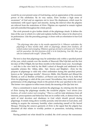 Al-Baqarah (The Cow) | THE SACRED MONTHS, FIGHTING AND PILGRIMAGE



would be an ever-present sense of God-fearing, and an appreciation of the awesome
power of His retribution. By its very nature, iĥrām invokes a high sense of
awareness” of God and an eagerness not to incur His displeasure, which must be
maintained, with equal vigour and sincerity, during the interval when the pilgrims
are relieved from the restrictions of iĥrām. Pilgrims are expected to remain vigilant
and self-controlled throughout the whole period.
    The sūrah proceeds to give further details of the pilgrimage rituals. It defines the
time of the year in which it is valid and explains further the values to be observed in
its performance. Like the preceding passage, it closes with an exhortation to fear God
at all times.

       “The pilgrimage takes place in the months appointed for it. Whoever undertakes the
       pilgrimage in those months shall, while on pilgrimage, abstain from lewdness, all
       wicked conduct and wrangling. Whatever good you do God is well aware of it. Provide
       well for yourselves: the best provision of all is to be God-fearing. Fear Me, then, you
       who are endowed with insight.” (Verse 197)

   The text is clear that pilgrimage may be undertaken only within a specified period
of the year, which extends over the months of Shawwāl, Dhu’l-Qa’dah and the first
ten days of Dhu’l-Ĥijjah, the last three months in the Islamic lunar year. Accordingly
— and this is the view held by the Shāfi`ī school of thought and attributed to the
reputable scholars Ibn `Abbās, Jābir, `Aţā’, Ţāwūs and Mujāhid— iĥrām for the
purpose of pilgrimage is valid only when undertaken during this specified period,
known as the “pilgrimage months”. However, Mālik, Abū Ĥanīfah and Aĥmad ibn
Ĥanbal, as well as Ibrāhīm al-Nakha`ī, al-Thawrī and al-Layth ibn Sa`d, hold that
iĥrām for pilgrimage is valid all the year round. Nevertheless, they restrict the actual
performance of the pilgrimage rituals to the period of the year specified in the sūrah.
The former view appears to reflect more closely the meaning of the Qur’ānic text.
   Once a commitment is made to perform the pilgrimage, by entering into the state
of iĥrām during the pilgrimage months, the would-be pilgrim “must abstain from
lewdness, all wicked conduct and wrangling.” This is a call for total abstinence from all
interests, preoccupations and behaviour that are in conflict with, or distract from, the
spirit of total devotion and obedience to God which should prevail during
pilgrimage. It entails rising above worldly pursuits, total devotion to God alone, and
seeking to acquire the necessary humility when conducting oneself at His Sacred
Mosque. Donning the unsewn garments of iĥrām is the signal that the pilgrim has
discarded all that relates to worldly position or possession, including ordinary
clothes.
  Having pointed out what should be avoided, the sūrah conveys the reassurance




                                            240
 