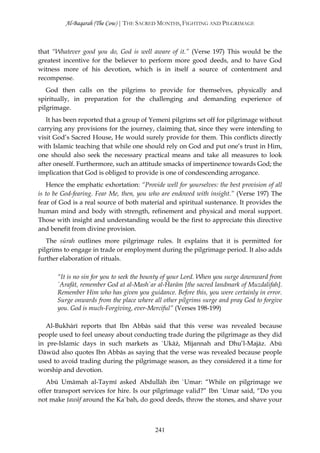 Al-Baqarah (The Cow) | THE SACRED MONTHS, FIGHTING AND PILGRIMAGE



that “Whatever good you do, God is well aware of it.” (Verse 197) This would be the
greatest incentive for the believer to perform more good deeds, and to have God
witness more of his devotion, which is in itself a source of contentment and
recompense.
   God then calls on the pilgrims to provide for themselves, physically and
spiritually, in preparation for the challenging and demanding experience of
pilgrimage.
   It has been reported that a group of Yemeni pilgrims set off for pilgrimage without
carrying any provisions for the journey, claiming that, since they were intending to
visit God’s Sacred House, He would surely provide for them. This conflicts directly
with Islamic teaching that while one should rely on God and put one’s trust in Him,
one should also seek the necessary practical means and take all measures to look
after oneself. Furthermore, such an attitude smacks of impertinence towards God; the
implication that God is obliged to provide is one of condescending arrogance.
   Hence the emphatic exhortation: “Provide well for yourselves: the best provision of all
is to be God-fearing. Fear Me, then, you who are endowed with insight.” (Verse 197) The
fear of God is a real source of both material and spiritual sustenance. It provides the
human mind and body with strength, refinement and physical and moral support.
Those with insight and understanding would be the first to appreciate this directive
and benefit from divine provision.
   The sūrah outlines more pilgrimage rules. It explains that it is permitted for
pilgrims to engage in trade or employment during the pilgrimage period. It also adds
further elaboration of rituals.

       “It is no sin for you to seek the bounty of your Lord. When you surge downward from
       `Arafāt, remember God at al-Mash`ar al-Ĥarām [the sacred landmark of Muzdalifah].
       Remember Him who has given you guidance. Before this, you were certainly in error.
       Surge onwards from the place where all other pilgrims surge and pray God to forgive
       you. God is much-Forgiving, ever-Merciful” (Verses 198-199)

   Al-Bukhārī reports that Ibn Abbās said that this verse was revealed because
people used to feel uneasy about conducting trade during the pilgrimage as they did
in pre-Islamic days in such markets as `Ukāż, Mijannah and Dhu’l-Majāz. Abū
Dāwūd also quotes Ibn Abbās as saying that the verse was revealed because people
used to avoid trading during the pilgrimage season, as they considered it a time for
worship and devotion.
   Abū Umāmah al-Taymī asked Abdullāh ibn `Umar: “While on pilgrimage we
offer transport services for hire. Is our pilgrimage valid?” Ibn `Umar said, “Do you
not make ţawāf around the Ka`bah, do good deeds, throw the stones, and shave your



                                           241
 