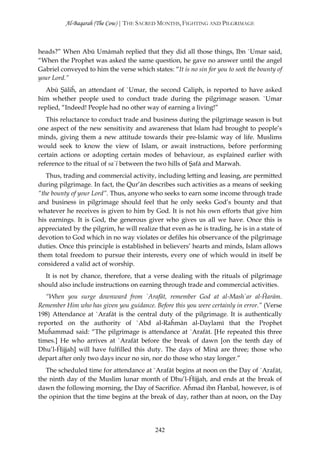 Al-Baqarah (The Cow) | THE SACRED MONTHS, FIGHTING AND PILGRIMAGE



heads?” When Abū Umāmah replied that they did all those things, Ibn `Umar said,
“When the Prophet was asked the same question, he gave no answer until the angel
Gabriel conveyed to him the verse which states: “It is no sin for you to seek the bounty of
your Lord.”
   Abū Şāliĥ, an attendant of `Umar, the second Caliph, is reported to have asked
him whether people used to conduct trade during the pilgrimage season. `Umar
replied, “Indeed! People had no other way of earning a living!”
   This reluctance to conduct trade and business during the pilgrimage season is but
one aspect of the new sensitivity and awareness that Islam had brought to people’s
minds, giving them a new attitude towards their pre-Islamic way of life. Muslims
would seek to know the view of Islam, or await instructions, before performing
certain actions or adopting certain modes of behaviour, as explained earlier with
reference to the ritual of sa`ī between the two hills of Şafā and Marwah.
   Thus, trading and commercial activity, including letting and leasing, are permitted
during pilgrimage. In fact, the Qur’ān describes such activities as a means of seeking
“the bounty of your Lord”. Thus, anyone who seeks to earn some income through trade
and business in pilgrimage should feel that he only seeks God’s bounty and that
whatever he receives is given to him by God. It is not his own efforts that give him
his earnings. It is God, the generous giver who gives us all we have. Once this is
appreciated by the pilgrim, he will realize that even as he is trading, he is in a state of
devotion to God which in no way violates or defiles his observance of the pilgrimage
duties. Once this principle is established in believers’ hearts and minds, Islam allows
them total freedom to pursue their interests, every one of which would in itself be
considered a valid act of worship.
  It is not by chance, therefore, that a verse dealing with the rituals of pilgrimage
should also include instructions on earning through trade and commercial activities.
   “When you surge downward from `Arafāt, remember God at al-Mash`ar al-Ĥarām.
Remember Him who has given you guidance. Before this you were certainly in error.” (Verse
198) Attendance at `Arafāt is the central duty of the pilgrimage. It is authentically
reported on the authority of `Abd al-Raĥmān al-Daylamī that the Prophet
Muĥammad said: “The pilgrimage is attendance at `Arafāt. [He repeated this three
times.] He who arrives at `Arafāt before the break of dawn [on the tenth day of
Dhu’l-Ĥijjah] will have fulfilled this duty. The days of Minā are three; those who
depart after only two days incur no sin, nor do those who stay longer.”
   The scheduled time for attendance at `Arafāt begins at noon on the Day of `Arafāt,
the ninth day of the Muslim lunar month of Dhu’l-Ĥijjah, and ends at the break of
dawn the following morning, the Day of Sacrifice. Aĥmad ibn Ĥanbal, however, is of
the opinion that the time begins at the break of day, rather than at noon, on the Day




                                           242
 