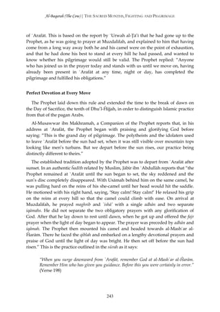 Al-Baqarah (The Cow) | THE SACRED MONTHS, FIGHTING AND PILGRIMAGE



of `Arafāt. This is based on the report by `Urwah al-Ţā’ī that he had gone up to the
Prophet, as he was going to prayer at Muzdalifah, and explained to him that having
come from a long way away both he and his camel were on the point of exhaustion,
and that he had done his best to stand at every hill he had passed, and wanted to
know whether his pilgrimage would still be valid. The Prophet replied: “Anyone
who has joined us in the prayer today and stands with us until we move on, having
already been present in `Arafāt at any time, night or day, has completed the
pilgrimage and fulfilled his obligations.”


Perfect Devotion at Every Move

   The Prophet laid down this rule and extended the time to the break of dawn on
the Day of Sacrifice, the tenth of Dhu’l-Ĥijjah, in order to distinguish Islamic practice
from that of the pagan Arabs.
   Al-Musawwar ibn Makhramah, a Companion of the Prophet reports that, in his
address at `Arafāt, the Prophet began with praising and glorifying God before
saying: “This is the grand day of pilgrimage. The polytheists and the idolaters used
to leave `Arafāt before the sun had set, when it was still visible over mountain tops
looking like men’s turbans. But we depart before the sun rises, our practice being
distinctly different to theirs.”
   The established tradition adopted by the Prophet was to depart from `Arafāt after
sunset. In an authentic ĥadīth related by Muslim, Jābir ibn `Abdullāh reports that “the
Prophet remained at `Arafāt until the sun began to set, the sky reddened and the
sun’s disc completely disappeared. With Usāmah behind him on the same camel, he
was pulling hard on the reins of his she-camel until her head would hit the saddle.
He motioned with his right hand, saying, ‘Stay calm! Stay calm!’ He relaxed his grip
on the reins at every hill so that the camel could climb with ease. On arrival at
Muzdalifah, he prayed maghrib and `ishā’ with a single adhān and two separate
iqāmahs. He did not separate the two obligatory prayers with any glorification of
God. After that he lay down to rest until dawn, when he got up and offered the fajr
prayer when the light of day began to appear. The prayer was preceded by adhān and
iqāmah. The Prophet then mounted his camel and headed towards al-Mash`ar al-
Ĥarām. There he faced the qiblah and embarked on a lengthy devotional prayers and
praise of God until the light of day was bright. He then set off before the sun had
risen.” This is the practice outlined in the sūrah as it says:

       “When you surge downward from `Arafāt, remember God at al-Mash`ar al-Ĥarām.
       Remember Him who has given you guidance. Before this you were certainly in error.”
       (Verse 198)




                                          243
 