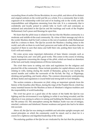 Al-Baqarah (The Cow) | PROLOGUE



succeeding those of earlier Divine Revelation, its own qiblah, and above all its distinct
and original outlook on the world and life as a whole. It is a community that is fully
cognizant of its relationship with God and of its leading role in the world, and the
responsibilities and obligations stemming from that role. It is a community that is
confidently and loyally poised to submit fully to God’s will and command, as
ordained and articulated in the Qur’ān and the teachings and work of the Prophet
Muĥammad, God’s peace and blessings be upon him.
   We learn that the qiblah issue is related to the fact that the Muslim community is a
moderate and middle-of-the-road community. By virtue of their message and role in
the world, Muslims shall be God’s witness to the rest of mankind, while Muĥammad
shall be a witness to them. The Qur’ān accords the Muslims a leading status in the
world, and calls on them to work hard, persevere and make all the sacrifices that are
required of them to earn that status and fulfil their role, putting their trust fully in
God’s will and wisdom.
   We come across some important elaboration of basic Islamic concepts such as
taqwā, fearing God, and `amal şāliĥ, good works. This comes in the course of refuting
Jewish arguments concerning the change of the qiblah, which are based on distortion
of the facts and faulty interpretations of Divine instructions.
   The sūrah then turns to setting out rules and regulations for the religious and
practical life of the community. These include penalties for capital offences and rules
relating to wills, fasting during the month of Ramadan, going to war during the
sacred months and within the surrounds of the Ka`bah, the Hajj, or Pilgrimage,
drinking and gambling, and family affairs. The common denominator underpinning
all these duties and regulations is sound belief and strong faith in God Almighty.
   The section contains a discussion on jihād, citing an important episode from the
history of the Israelites after Moses, during the reign of the Prophet David, which has
many essential lessons for the Muslims as heirs of Abraham’s religious tradition and
the responsibility of world leadership.
   The sūrah has given us a good idea of the nature of the battle the Qur’ān was
fighting and the environment it was fighting in while it was being revealed, and the
objectives it was aiming to achieve in raising and building the Muslim community in
the 7th century CE. The atmosphere among the Makkan Arabs was one of intrigue,
mischief, confusion and falsehood. Human weakness and greed also had to be taken
into account.
  Above all, the Qur’ān was aiming to establish and articulate upright concepts and
sound principles on which the community could be raised, and to chart for it a
course for a righteous and dignified leadership of the world.
  The enduring qualities of the Qur’ān are vindicated by the fact that the principles,



                                           19
 