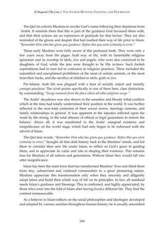 Al-Baqarah (The Cow) | THE SACRED MONTHS, FIGHTING AND PILGRIMAGE



  The Qur’ān exhorts Muslims to invoke God’s name following their departure from
`Arafāt. It reminds them that this is part of the guidance God favoured them with,
and that their actions are an expression of gratitude for that favour. They are also
reminded of the gloom and despair that had marked their way of life prior to Islam:
“Remember Him who has given you guidance. Before this you were certainly in error.”
   Those early Muslims were fully aware of this profound truth. They were only a
few years away from the pagan Arab way of life, with its lamentable religious
ignorance and its worship of idols, jinn and angels, who were also conceived to be
daughters of God, while the jinn were thought to be His in-laws. Such foolish
superstitions had in turn led to confusion in religious practices. These included the
unjustified and unexplained prohibition of the meat of certain animals, or the meat
from their backs, and the sacrifice of children to idols, gods or jinn.
  Pre-Islamic Arab life was plagued with a host of socially unjust and morally
corrupt practices. The sūrah points specifically to one of them here, class distinction,
by commanding: “Surge onwards from the place where all other pilgrims surge.”
   The Arabs’ decadence was also shown in the senseless and bloody tribal conflicts
which at the time had totally undermined their position in the world. It was further
reflected in the near-total confusion of their sexual mores, marriage customs, and
family relationships in general. It was apparent in the injustice inflicted upon the
weak by the strong, in the total absence of ethical or legal guarantees to restore the
balance. Above all, it was manifested in the Arabs’ marginal existence and
insignificance on the world stage, which had only begun to be redressed with the
advent of Islam.
   The Qur’ānic words, “Remember Him who has given you guidance. Before this you were
certainly in error,” brought all that dark history back to the Muslims’ minds, and led
them to consider their new life under Islam, to reflect on God’s grace in guiding
them, and to appreciate its value and role in shaping their existence. This remains
true for Muslims of all nations and generations. Without Islam they would fall into
utter insignificance.
   Islam has been the main force that has transformed Muslims’ lives and lifted them
from tiny, subservient and confused communities to a great pioneering nation.
Muslims appreciate this transformation only when they sincerely and diligently
adopt Islam and build their whole way of life on its principles. In fact, all mankind
needs Islam’s guidance and blessings. This is confirmed, and highly appreciated, by
those who come into the fold of Islam after having lived a different life. They find the
contrast immeasurable.
  As a believer in Islam reflects on the social philosophies and ideologies developed
and adopted by various societies throughout human history, he is usually astonished




                                          244
 