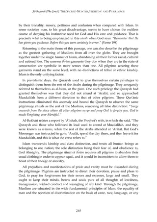 Al-Baqarah (The Cow) | THE SACRED MONTHS, FIGHTING AND PILGRIMAGE



by their triviality, misery, pettiness and confusion when compared with Islam. In
some societies man, to his great disadvantage, seems to have chosen the reckless
course of denying his instinctive need for God and His care and guidance. That is
precisely what is being emphasized in this sūrah when God says: “Remember that He
has given you guidance. Before this you were certainly in error.” (Verse 198)
   Returning to the main theme of this passage, one can also describe the pilgrimage
as the greatest gathering of Muslims from all over the globe. They are brought
together under the single banner of Islam, abandoning all their former racial, cultural
and national ties. The unsewn iĥrām garments they don when they are in the state of
consecration are symbolic in more senses than one. All pilgrims wearing these
garments stand on the same level, with no distinctions of tribal or ethnic kinship.
Islam is the only unifying factor:
   In pre-Islamic days, the Quraysh used to give themselves certain privileges to
distinguish them from the rest of the Arabs during the pilgrimage. They arrogantly
referred to themselves as al-hums, or the pure. One such privilege the Quraysh had
granted themselves was that they did not attend at `Arafāt, and so approached
Muzdalifah from a different direction to that of other pilgrims. These Qur’ānic
instructions eliminated this anomaly and bound the Quraysh to observe the same
pilgrimage rituals as the rest of the Muslims, removing all false distinction: “Surge
onwards from the place where all other pilgrims surge and pray God to forgive you. God is
much-Forgiving, ever-Merciful.’’
  Al-Bukhārī relates a report by `Ā’ishah, the Prophet’s wife, in which she said, “The
Quraysh and those who followed its lead used to attend at Muzdalifah, and they
were known as al-hums, while the rest of the Arabs attended at `Arafāt. But God’s
Messenger was instructed to go to `Arafāt, spend the day there, and then leave it for
Muzdalifah, and this is what the verse refers to.”
   Islam transcends kinship and class distinction, and treats all human beings as
belonging to one nation; the sole distinction being their fear of, and obedience to,
God Almighty. The pilgrimage ritual of iĥrām requires all pilgrims to abandon their
usual clothing in order to appear equal, and it would be inconsistent to allow them to
boast of their lineage or ancestry.
   All prejudices and manifestations of pride and vanity must be discarded during
the pilgrimage. Pilgrims are instructed to direct their devotion, praise and pleas to
God, to pray for forgiveness for their errors and excesses, large and small. They
ought to keep their minds, hearts and souls pure of all thoughts of lewdness,
transgression, wicked conduct and wrangling of any kind. Through the pilgrimage,
Muslims are educated in the wide fundamental principles of Islam: the equality of
man and the rejection of discrimination on the basis of caste, race, language, or any




                                          245
 