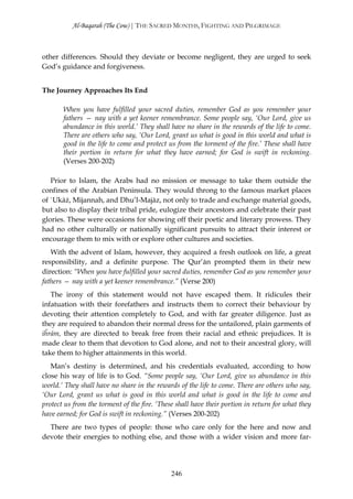 Al-Baqarah (The Cow) | THE SACRED MONTHS, FIGHTING AND PILGRIMAGE



other differences. Should they deviate or become negligent, they are urged to seek
God’s guidance and forgiveness.


The Journey Approaches Its End

       When you have fulfilled your sacred duties, remember God as you remember your
       fathers — nay with a yet keener remembrance. Some people say, ‘Our Lord, give us
       abundance in this world.’ They shall have no share in the rewards of the life to come.
       There are others who say, ‘Our Lord, grant us what is good in this world and what is
       good in the life to come and protect us from the torment of the fire.’ These shall have
       their portion in return for what they have earned; for God is swift in reckoning.
       (Verses 200-202)

   Prior to Islam, the Arabs had no mission or message to take them outside the
confines of the Arabian Peninsula. They would throng to the famous market places
of `Ukāż, Mijannah, and Dhu’l-Majāz, not only to trade and exchange material goods,
but also to display their tribal pride, eulogize their ancestors and celebrate their past
glories. These were occasions for showing off their poetic and literary prowess. They
had no other culturally or nationally significant pursuits to attract their interest or
encourage them to mix with or explore other cultures and societies.
   With the advent of Islam, however, they acquired a fresh outlook on life, a great
responsibility, and a definite purpose. The Qur’ān prompted them in their new
direction: “When you have fulfilled your sacred duties, remember God as you remember your
fathers — nay with a yet keener remembrance.” (Verse 200)
   The irony of this statement would not have escaped them. It ridicules their
infatuation with their forefathers and instructs them to correct their behaviour by
devoting their attention completely to God, and with far greater diligence. Just as
they are required to abandon their normal dress for the untailored, plain garments of
iĥrām, they are directed to break free from their racial and ethnic prejudices. It is
made clear to them that devotion to God alone, and not to their ancestral glory, will
take them to higher attainments in this world.
   Man’s destiny is determined, and his credentials evaluated, according to how
close his way of life is to God. “Some people say, ‘Our Lord, give us abundance in this
world.’ They shall have no share in the rewards of the life to come. There are others who say,
‘Our Lord, grant us what is good in this world and what is good in the life to come and
protect us from the torment of the fire. ‘These shall have their portion in return for what they
have earned; for God is swift in reckoning.” (Verses 200-202)
  There are two types of people: those who care only for the here and now and
devote their energies to nothing else, and those with a wider vision and more far-




                                              246
 