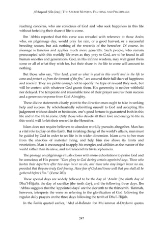 Al-Baqarah (The Cow) | THE SACRED MONTHS, FIGHTING AND PILGRIMAGE



reaching concerns, who are conscious of God and who seek happiness in this life
without forfeiting their share of life to come.
  Ibn `Abbās reported that this verse was revealed with reference to those Arabs
who, on pilgrimage day, would pray for rain, or a good harvest, or a successful
breeding season, but ask nothing of the rewards of the hereafter. Of course, its
message is timeless and applies much more generally. Such people, who remain
preoccupied with this worldly life even as they pray to God, are to be found in all
human societies and generations. God, in His infinite wisdom, may well grant them
some or all of what they wish for, but their share in the life to come will amount to
nothing.
  But those who say, “Our Lord, grant us what is good in this world and in the life to
come and protect us from the torment of the fire,” are assured their full share of happiness
and reward. They are polite enough not to specify the type of reward they seek, but
will be content with whatever God grants them. His generosity is neither withheld
nor delayed. The temperate and reasonable tone of their prayer assures them success
and a generous response from God Almighty.
    These divine statements clearly point to the direction man ought to take in seeking
help and success. By wholeheartedly submitting oneself to God and accepting His
judgement without doubt or hesitation, one’s good fortune is guaranteed both in this
life and in the life to come. Only those who devote all their love and energy to life in
this world will forfeit their reward in the Hereafter.
   Islam does not require believers to abandon worldly pursuits altogether. Man has
a vital role to play on this Earth. But in taking charge of the world’s affairs, man must
be guided by God in order to see life in its wider dimension. Islam aims to free man
from the shackles of material living, and help him rise above its limits and
restrictions. Man is encouraged to apply his energies and abilities as the master of the
world rather than its slave, and to transcend its trivial ephemera.
   The passage on pilgrimage rituals closes with more exhortations to praise God and
be conscious of His power: “Give glory to God during certain appointed days. Those who
hasten their departure after two days incur no sin, and those who stay longer incur no sin,
provided that they are truly God-fearing. Have fear of God and know well that you shall all be
gathered before Him.” (Verse 203)
   These special days are widely believed to be the day of `Arafāt (the ninth day of
Dhu’l-Ĥijjah), the day of sacrifice (the tenth day), and the following three days. Ibn
`Abbās suggests that the ‘appointed days’ are the eleventh to the thirteenth. `Ikrimah,
however, interprets the verse as referring to the glorification of God following the
regular daily prayers on the three days following the tenth of Dhu’l-Ĥijjah.
  In the ĥadīth quoted earlier, `Abd al-Raĥmān ibn Mu`ammar al-Daylamī quotes



                                             247
 