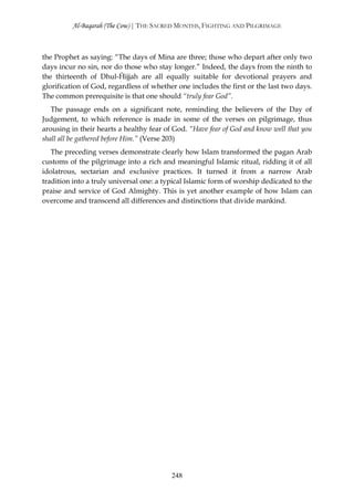 Al-Baqarah (The Cow) | THE SACRED MONTHS, FIGHTING AND PILGRIMAGE



the Prophet as saying: “The days of Mina are three; those who depart after only two
days incur no sin, nor do those who stay longer.” Indeed, the days from the ninth to
the thirteenth of Dhul-Ĥijjah are all equally suitable for devotional prayers and
glorification of God, regardless of whether one includes the first or the last two days.
The common prerequisite is that one should “truly fear God”.
   The passage ends on a significant note, reminding the believers of the Day of
Judgement, to which reference is made in some of the verses on pilgrimage, thus
arousing in their hearts a healthy fear of God. “Have fear of God and know well that you
shall all be gathered before Him.” (Verse 203)
   The preceding verses demonstrate clearly how Islam transformed the pagan Arab
customs of the pilgrimage into a rich and meaningful Islamic ritual, ridding it of all
idolatrous, sectarian and exclusive practices. It turned it from a narrow Arab
tradition into a truly universal one: a typical Islamic form of worship dedicated to the
praise and service of God Almighty. This is yet another example of how Islam can
overcome and transcend all differences and distinctions that divide mankind.




                                          248
 