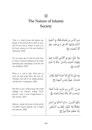 I2
                       The Nature of Islamic
                             Society


There is a kind of man who pleases you                Íο4θuŠysø9$# ’Îû …ã&è!öθs% 7ç6Éf÷èãƒ ⎯tΒ Ä¨$¨Ψ9$# z⎯ÏΒuρ
                                                                                 y
greatly in the present life by what he says,
and he cites God as witness to what is in             uθèδuρ ⎯ÏμÎ6ù=s% ’Îû $tΒ 4’n?tã ©!$# ß‰Îγô±ãƒuρ $u‹÷Ρ‘‰9$#
his heart, whereas he is the most hostile of                                             ∩⊄⊃⊆∪ ÏΘ$|ÁÏ‚ø9$# ‘$s!r&
adversaries. (204)


Yet, no sooner does he turn his back than             $yγŠÏù y‰Å¡øã‹Ï9 ÇÚö‘F{$# ’Îû 4©tëy™ 4’¯<uθs? #sŒÎ)uρ
he strives to spread corruption in the world,
                                                      =Ïtä† Ÿω ª!$#uρ 3 Ÿ≅ó¡¨Ψ9$#uρ y^öysø9$# y7Î=ôγãƒuρ
destroying crops and progeny. God does not
love corruption. (205)                                                                           ∩⊄⊃∈∪ yŠ$|¡xø9$#


When it is said to him, ‘Have fear of
God’, his false pride drives him into sin.            4 ÉΟO}$$Î/ äο¨“Ïèø9# çμø?x‹s{r& ©!$# È,¨?$# ã&s! Ÿ≅ŠÏ% #sŒÎ)uρ
                                                          øM             $
Therefore, hell will be his allotted portion,
                                                             ∩⊄⊃∉∪ ßŠ$yγÏϑø9# }§ø⁄Î6s9uρ 4 æΛ©⎝yγy_ …çμç7ó¡yssù
                                                                            $
and how vile a resting place. (206)


But there is also a kind of man who would             u™!$tóÏGö/$# çμ|¡øΡ “Ìô±o„ ⎯tΒ Ä¨$¨Ψ9$# š∅ÏΒuρ
                                                                         t
willingly sell himself, seeking God’s
pleasure. God is most Compassionate to                  ∩⊄⊃∠∪ ÏŠ$t6Ïèø9$$Î/ 8∃ρâ™u‘ ª!$#uρ 3 «!$# ÉV$|ÊósΔ
His servants. (207)

                                                      ÉΟ=Åb¡9$# ’Îû (#θè=äz÷Š$# (#θãΖtΒ#u™ š⎥⎪Ï%©!$# $yγ•ƒr'¯≈tƒ
                                                        ù
Believers, submit all of you to God and do
not follow Satan’s footsteps. He is indeed            4 Ç⎯≈sÜø‹¤±9$# ÅV≡uθäÜäz (#θãèÎ6®Ks? Ÿωuρ Zπ©ù$Ÿ2
                                                                                                    !
your open foe. (208)
                                                                          ∩⊄⊃∇∪ ×⎦⎫Î7•Β Aρ‰tã öΝà6s9 …çμ¯ΡÎ)
                                                                                          ß




                                                249
 