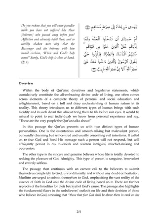 Do you reckon that you will enter paradise            ∩⊄⊇⊂∪ ?Λ⎧É)tGó¡•Β :Þ≡uÅÀ 4’n<Î) â™!$t±o„ ⎯tΒ “Ï‰ôγtƒ
 while you have not suffered like those
 [believers] who passed away before you?
 Affliction and adversity befell them, and so         $£ϑs9uρ sπ¨Ψyfø9$# (#θè=äzô‰s? βr& ΟçFö6Å¡ym ÷Πr&
                                                                                         ó
 terribly shaken were they that the
 Messenger and the believers with him                 ( Νä3Î=ö6s% ⎯ÏΒ (#öθn=yz t⎦⎪Ï%©!$# ã≅sW¨Β Νä3Ï?ù'tƒ
 would exclaim, ‘When will God’s help                 4©®Lym (#θä9Ì“ø9ã—uρ â™!#§œØ9$#uρ â™!$y™ù't7ø9$# ãΝåκ÷J¡¡¨Β
 come?’ Surely, God’s help is close at hand.
 (214)                                                4©tLtΒ …çμyètΒ (#θãΖtΒ#u™ t⎦⎪Ï%©!$#uρ ãΑθß™§9$# tΑθà)tƒ

                                                              ∩⊄⊇⊆∪ Ò=ƒÌs% «!$# uóÇnΣ ¨βÎ) Iωr& 3 «!$# çóÇnΣ


Overview

   Within the body of Qur’ānic directives and legislative statements, which
cumulatively constitute the all-embracing divine code of living, one often comes
across elements of a complete theory of personal and social education and
enlightenment, based on a full and deep understanding of human nature in its
totality. This theory introduces us to different types of human beings with such
lucidity and in such detail that almost bring them to life before our eyes. It would be
natural to point to real individuals we know from personal experience and say,
“These are the very people the Qur’ān talks about!”
   In this passage the Qur’ān presents us with two distinct types of human
personalities. One is the ostentatious and smooth-talking but malevolent person,
outwardly charming but self-centred and usually concealing evil intentions. If called
on to fear God and heed His message such a person will not respond, but will
arrogantly persist in his misdeeds and wanton intrigues, mischief-making and
oppression.
   The other type is the sincere and genuine believer whose life is totally devoted to
seeking the pleasure of God Almighty. This type of person is sanguine, benevolent
and entirely selfless.
   The passage then continues with an earnest call to the believers to submit
themselves completely to God, unconditionally and without any doubt or hesitation.
Muslims are urged to submit themselves to God, emphasizing the vast reality of the
essence of faith in God and the divine code of living based on it. There are further
reproofs of the Israelites for their betrayal of God’s cause. The passage also highlights
the fundamental flaws in the unbelievers’ outlook on life and their derision of those
who believe in God, stressing that “those that fear God shall be above them in rank on the




                                                251
 