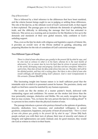 Al-Baqarah (The Cow) | THE NATURE OF ISLAMIC SOCIETY



Day of Resurrection”.
   This is followed by a brief reference to the differences that have beset mankind,
and the criteria human beings ought to use in judging or settling those differences.
The role of the Qur’ān, as the ultimate word of God’s universal truth, in that regard
is then explained. The passage goes on to elaborate the demands of upholding that
truth, and the difficulty in delivering the message that God has entrusted to
believers. This serves as a warning and an incentive for the Muslims to live up to the
demands and standards of their new global mission, fully confident in God’s
unfailing support.
   Thus, even as the Qur’ān deals with religious and legislative aspects of Islamic life,
it provides an overall view of the Divine method in guiding, educating and
preparing Muslims for the role of custodians of God’s universal message.


Two Different Types of People

       There is a kind of man who pleases you greatly in the present life by what he says, and
       he cites God as witness to what is in his heart, whereas he is the most hostile of
       adversaries. Yet, no sooner does he turn his back than he strives to spread corruption
       in the world, destroying crops and progeny. God does not love corruption. When it is
       said to him, Have fear of God, his false pride drives him into sin. Therefore, hell will be
       his allotted portion, and how vile a resting place. But there is also a kind of man who
       would willingly sell himself seeking God’s pleasure. God is most Compassionate to
       His servants. (Verses 204-207)

   This fascinating insight into human nature is in itself sufficient proof that the
inimitable style in which it is presented cannot be human. The precision, clarity and
depth we find here cannot be matched by any human expression.
   The words are like the strokes of a master painter’s brush, delivered with
outstanding vigour and confidence. No sooner are the strokes laid down than the
true personality emerges, distinctive and lifelike. We can easily recognize the type
that we may exclaim, “Yes, we know the very person the Qur’ān is talking about!” It
is a process no less creative than the physical creation of man.
   The passage introduces a person who portrays himself as the epitome of goodness,
sincerity, dedication, love, innocence, and undoubted willingness to spread
goodness, compassion, happiness, and purity of heart all around him. “There is a kind
of man who pleases you greatly in the present life by what he says.” (Verse 204) Such
people enchant you with their turn of phrase; their tone of sincerity and claims of
integrity and righteousness can easily mislead; and, for good measure, they would
cite God as witness to what is in their hearts.




                                              252
 