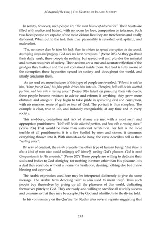 Al-Baqarah (The Cow) | THE NATURE OF ISLAMIC SOCIETY



    In reality, however, such people are “the most hostile of adversaries”. Their hearts are
filled with malice and hatred, with no room for love, compassion or tolerance. Such
two-faced people are capable of the most vicious lies; they are treacherous and totally
dishonest. When put to the test, their true personality is revealed: evil, spiteful, and
malevolent.
   “Yet, no sooner does he turn his back than he strives to spread corruption in the world,
destroying crops and progeny. God does not love corruption.” (Verse 205) As they go about
their daily work, these people do nothing but spread evil and plunder the material
and human resources of society. Their actions are a true and accurate reflection of the
grudges they harbour and the evil contained inside them. But God is fully aware of
the corruption these hypocrites spread in society and throughout the world, and
utterly condemns them.
   As we read on, more features of this type of people are revealed: “When it is said to
him, ‘Have fear of God,’ his false pride drives him into sin. Therefore, hell will be his allotted
portion, and how vile a resting place.” (Verse 206) Intent on pursuing their vile deeds,
these people become resistant to advice and reform; if anything, they grow more
obstinate and arrogant. They begin to take pride in spreading evil and corruption,
with no remorse, sense of guilt or fear of God. The portrait is thus complete. The
example is clear, true to life, and instantly recognizable, at any time and in every
society.
   This snobbery, contention and lack of shame are met with a most swift and
appropriate punishment: “Hell will be his allotted portion, and how vile a resting place.”
(Verse 206) That would be more than sufficient retribution. For hell is the most
terrible of all punishments: it is a fire fuelled by men and stones; it consumes
everything thrown into it. With unmistakable irony, the verse describes hell as their
“resting place”:
   By way of contrast, the sūrah presents the other type of human being: “But there is
also a kind of man who would willingly sell himself, seeking God’s pleasure. God is most
Compassionate to His servants.” (Verse 207) These people are willing to dedicate their
souls and bodies to God Almighty, for nothing in return other than His pleasure. It is
a deal they conclude without a moment’s hesitation, desiring nothing else but divine
blessing and approval.
   The Arabic expression used here may be interpreted differently to give the same
message. The Arabic term denoting ‘sell’ is also used to mean ‘buy’. Thus such
people buy themselves by giving up all the pleasures of this world, dedicating
themselves purely to God. They are ready and willing to sacrifice all worldly success
and pleasure so that they may be accepted by God and admitted into the divine fold.
   In his commentary on the Qur’ān, Ibn Kathīr cites several reports suggesting that




                                               253
 