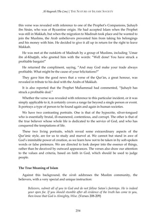 Al-Baqarah (The Cow) | THE NATURE OF ISLAMIC SOCIETY



this verse was revealed with reference to one of the Prophet’s Companions, Şuhayb
ibn Sinān, who was of Byzantine origin. He had accepted Islam when the Prophet
was still in Makkah, but when the migration to Madinah took place and he wanted to
join the Muslims, the Arab unbelievers prevented him from taking his belongings
and his money with him. He decided to give it all up in return for the right to leave
Makkah.
   He was met at the outskirts of Madinah by a group of Muslims, including `Umar
ibn al-Khaţţāb, who greeted him with the words: “Well done! You have struck a
profitable bargain!”
  He returned the compliment, saying, “And may God make your trade always
profitable. What might be the cause of your felicitations?”
   They gave him the good news that a verse of the Qur’ān, a great honour, was
revealed in tribute to his deal with the Arabs of Makkah.
   It is also reported that the Prophet Muĥammad had commented, “Şuhayb has
struck a profitable deal.”
   Whether the verse was revealed with reference to this particular incident, or it was
simply applicable to it, it certainly covers a range far beyond a single person or event.
It portrays a type of person to be found again and again in human societies.
   We have two contrasting portraits. One is that of the hypocrite, silver-tongued
who is essentially brutal, ill-mannered, contentious, and corrupt. The other is that of
the true believer whose whole life is dedicated to the service of God, and who has
conquered the temptations of life.
   These two living portraits, which reveal some extraordinary aspects of the
Qur’ānic style, are for us to study and marvel at. We cannot but stand in awe of
God’s inimitable power of creation, as we learn how not to be taken in by soft-spoken
words or false pretences. We are directed to look deeper into the essence of things,
rather than be deceived by outward appearances. The verses also draw our attention
to the values and criteria, based on faith in God, which should be used to judge
people.


The True Meaning of Islam

   Against this background, the sūrah addresses the Muslim community, the
believers, with a very special and unique instruction:

       Believers, submit all of you to God and do not follow Satan’s footsteps. He is indeed
       your open foe. If you should stumble after all evidence of the truth has come to you,
       then know that God is Almighty, Wise. (Verses 208-209)



                                           254
 