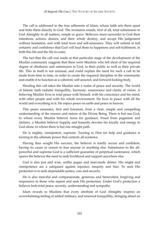 Al-Baqarah (The Cow) | THE NATURE OF ISLAMIC SOCIETY



   The call is addressed to the true adherents of Islam, whose faith sets them apart
and links them directly to God. The invitation entails, first of all, total submission to
God Almighty in all matters, simple or grave. Believers must surrender to God their
intentions, actions, desires, and their whole destiny, and accept His judgement
without hesitation, and with total trust and self-assurance. They will submit in full
certainty and confidence that God will lead them to happiness and self-fulfilment, in
both this life and the life to come.
    The fact that the call was made at that particular stage of the development of the
Muslim community suggests that there were Muslims who fell short of the required
degree of obedience and submission to God, in their public as well as their private
life. This in itself is not unusual, and could explain the need for such a call to be
made from time to time, in order to create the required discipline in the community
and enable it to function as a coherent, self-assured, and forward-looking body.
   Heeding this call takes the Muslim into a realm of peace and security. The world
of Islamic faith radiates tranquillity, harmony, reassurance and clarity of vision. A
believing Muslim lives in total peace with himself, with his conscience and his mind,
with other people and with his whole environment. He lives in peace with all the
world and everything in it. He enjoys peace on earth and peace in heaven.
   This peace emanates, first and foremost, from a clear, simple and compelling
understanding of the essence and nature of the Divine Being. There is but one God,
to whom every Muslim believer turns for guidance. Freed from paganism and
idolatry, a Muslim believer happily and honestly devotes his loyalty and energy to
God alone, to whom there is but one straight path.
   He is mighty, omnipotent, supreme. Turning to Him for help and guidance is
turning to the ultimate power that controls all existence.
  Having thus sought His succour, the believer is totally secure and confident,
having no cause or reason to fear anyone or anything else. Submission to the all-
powerful and supreme God is a sufficient guarantee of perpetual sustenance, which
spares the believer the need to seek livelihood and support anywhere else.
  God is also just and wise, unlike pagan and man-made deities. His might and
omnipotence are a safeguard against injustice, inequity and bias. To seek His
protection is to seek dependable justice, care and security.
   He is also merciful and compassionate, generous and benevolent, forgiving and
responsive to those who repent and seek His protection. Under God’s protection a
believer feels total peace, security, understanding and sympathy.
  Islam reveals to Muslims that every attribute of God Almighty inspires an
overwhelming feeling of added intimacy and renewed tranquillity, bringing about an




                                          255
 