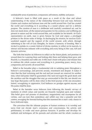 Al-Baqarah (The Cow) | THE NATURE OF ISLAMIC SOCIETY



unshakeable sense of protection, compassion, self-esteem, stability and peace.
   A believer’s heart is filled with peace as a result of the clear and robust
understanding of the nature of the relationship between God and man, between
Creator and creation and between man and the world around him. God has created
the world and everything in it according to a sound scheme and for a definite
purpose. The creation of man is a deliberate and carefully considered act, and he
does not stand alone; all the natural prerequisites for his existence and wellbeing are
present in nature and the world around him, and available for his benefit. As God’s
representative on earth, man is given honour by God and enjoys a privileged
position in the divine order of things. In discharging his mission, he receives God’s
unstinted support and the support of the world around, with which, through
submitting to the will of God Almighty, he shares a harmony of bonding. Man is
invited to partake in a cosmic festival of divine creation, to reflect on its marvels, to
interact and become intimate with everything and every being in this vast, rich and
dynamic universe.
   The faith that teaches its followers to reflect on the tiniest plants, and promises to
reward them for watering them and looking after them and helping them grow and
flourish, is a beautiful and noble one. It fills man’s heart with peace and releases him
to embrace the whole cosmos and everything in it, promoting peace, mercy, love,
compassion, and security all around him.
   Belief in the hereafter plays a fundamental role in radiating peace throughout a
believer’s surroundings, and prevents anxiety, resentment and despair. It makes it
clear that the final reckoning and the real and just reward are reserved for another
time, when full justice shall be guaranteed. One need not regret the good deeds and
the sacrifices and the struggles that may go unrewarded in this life, nor should one
lose hope that justice will be done when in this brief journey of life one encounters
hatred, wrongdoing or oppression. God harbours no grudges against anyone, and
His justice shall be done.
   Belief in the hereafter saves believers from following the frenetic rat-race of
mankind, in which values and sanctity are brazenly trampled upon and violated.
This belief gives real promise of abundance, magnanimity and recompense for all
victims, and can turn that contentious and selfish race into a peaceful and fair
contest, assuaging the frenzied feeling that this transient life is man’s only chance to
have, hold and enjoy.
   The conviction that the ultimate purpose of human existence is to worship and
serve God can elevate man’s conscience and consciousness, his activity and
performance, to wider and more glorious horizons. It purifies and develops his
methods and techniques; all his pursuits and activities and his whole vocation as




                                          256
 