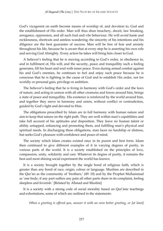 Al-Baqarah (The Cow) | THE NATURE OF ISLAMIC SOCIETY



God’s vicegerent on earth become means of worship of, and devotion to, God and
the establishment of His order. Man will thus shun treachery, deceit, law breaking,
arrogance, oppression, and all such foul and vile behaviour. He will avoid haste and
recklessness, shortcuts and aimless wandering; the sincerity of his intentions and his
diligence are the best guarantee of success. Man will be free of fear and anxiety
throughout his life, because he is aware that at every step he is asserting his own role
and serving God Almighty. Every action he takes will bring him closer to God.
   A believer’s feeling that he is moving according to God’s order, in obedience to,
and in fulfilment of, His will, and the security, peace and tranquillity such a feeling
generates, fill his heart and soul with inner peace. Even during armed combat against
his and God’s enemies, he continues to feel and enjoy such peace because he is
conscious that he is fighting in the cause of God and to establish His order, not for
worldly or personal gain, privilege or ambition.
   The believer’s feeling that he is living in harmony with God’s order and the laws
of nature, and acting in unison with all other creatures and forces around him, brings
a state of peace and tranquillity. His existence is reinforced by the world around him,
and together they move in harmony and union, without conflict or contradiction,
guided by God’s light and devoted to Him.
   The obligations prescribed by Islam are in full harmony with human nature and
aim to keep that nature on the right path. They are well within man’s capabilities and
take full account of his aptitudes and disposition. They leave no human talent or
ability untapped, enhancing and promoting them, and fulfilling man’s physical and
spiritual needs. In discharging these obligations, man faces no hardship or distress,
but seeks God’s pleasure with confidence and peace of mind.
   The society which Islam creates existed once in its purest and best form. Islam
then continued to give different examples of it in varying degrees of purity, in
various parts of the world. It is a society established on the principles of love,
compassion, unity, solidarity and care. Whatever its degree of purity, it remains the
best and most shining social experiment the world has known.
   It is a society brought together by the single bond of religious faith, which is
greater than any bond of race, origin, colour or language. Muslims are described in
the Qur’ān as the community of ‘brothers,’ (49: 10) and by the Prophet Muĥammad
as ‘one body; if any part suffers any pain all other parts share in its complaint, feeling
sleepless and feverish.’ [Related by Aĥmad and Muslim]
  It is a society with a strong code of social morality based on Qur’ānic teachings
and exhortations, some of which are outlined in the statements:

       When a greeting is offered you, answer it with an even better greeting, or [at least]



                                            257
 