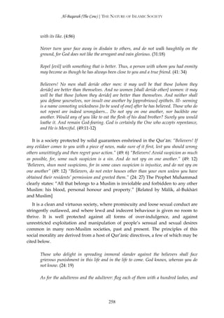 Al-Baqarah (The Cow) | THE NATURE OF ISLAMIC SOCIETY



       with its like. (4:86)

       Never turn your face away in disdain to others, and do not walk haughtily on the
       ground, for God does not like the arrogant and vain glorious. (31:18)

       Repel [evil] with something that is better. Thus, a person with whom you had enmity
       may become as though he has always been close to you and a true friend. (41: 34)

       Believers! No men shall deride other men: it may well be that those [whom they
       deride] are better than themselves. And no women [shall deride other] women: it may
       well be that those [whom they deride] are better than themselves. And neither shall
       you defame yourselves, nor insult one another by [opprobrious] epithets. Ill- seeming
       is a name connoting wickedness [to be used of one] after he has believed. Those who do
       not repent are indeed wrongdoers... Do not spy on one another, nor backbite one
       another. Would any of you like to eat the flesh of his dead brother? Surely you would
       loathe it. And remain God-fearing. God is certainly the One who accepts repentance,
       and He is Merciful. (49:11-12)

   It is a society protected by solid guarantees enshrined in the Qur’ān: “Believers! If
any evildoer comes to you with a piece of news, make sure of it first, lest you should wrong
others unwittingly and then regret your action.” (49: 6) “Believers! Avoid suspicion as much
as possible, for, some such suspicion is a sin. And do not spy on one another.” (49: 12)
‘Believers, shun most suspicions, for in some cases suspicion is injustice, and do not spy on
one another” (49: 12) “Believers, do not enter houses other than your own unless you have
obtained their residents’ permission and greeted them.” (24: 27) The Prophet Muĥammad
clearly states: “All that belongs to a Muslim is inviolable and forbidden to any other
Muslim: his blood, personal honour and property.” [Related by Mālik, al-Bukhārī
and Muslim]
   It is a clean and virtuous society, where promiscuity and loose sexual conduct are
stringently outlawed, and where lewd and indecent behaviour is given no room to
thrive. It is well protected against all forms of over-indulgence, and against
unrestricted exploitation and manipulation of people’s sensual and sexual desires
common in many non-Muslim societies, past and present. The principles of this
social morality are derived from a host of Qur’ānic directives, a few of which may be
cited below.

       Those who delight in spreading immoral slander against the believers shall face
       grievous punishment in this life and in the life to come. God knows, whereas you do
       not know. (24: 19)

       As for the adulteress and the adulterer: flog each of them with a hundred lashes, and




                                            258
 