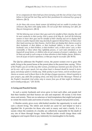 Al-Baqarah (The Cow) | THE NATURE OF ISLAMIC SOCIETY



       let no compassion for them hold you from [carrying out] this law of God, if you truly
       believe in God and the Last Day; and let their punishment be witnessed by a group of
       believers. (24: 2)

       As for those who accuse chaste women (of adultery] and are unable to produce four
       witnesses: flog them with eighty lashes. Do not accept their testimony ever after, for
       they are transgressors. (24: 4)

       Tell the believing men to lower their gaze and to be mindful of their chastity: this will
       be most conducive to their purity. God is aware of all they do. And tell the believing
       women to lower their gaze and be mindful of their chastity and not to display their
       charms in public beyond what may decently be apparent thereof Hence, let them draw
       their head-covering over their bosoms. And let them not display their charms except to
       their husbands, or their fathers, or their husbands’ fathers, or their sons, or their
       husbands’ sons, or their brothers, or their brothers’ sons, or their sisters’ sons, or their
       womenfolk, or those whom they rightfully possess, or such male attendants as are
       beyond all sexual desire, or children who are yet unaware of women’s nakedness. And
       let them not walk in such a way as to draw attention to their hidden charms. Believers,
       turn all of you to God in repentance, so that you may be successful. (24: 30-31)

    The Qur’ān addresses the Prophet’s wives, the purest women ever to grace this
earth, living in the purest house at the purest place in the purest time, saying: “Wives
of the Prophet, you are not like any other women, provided you maintain your fear of God. Do
not be over- soft in your speech, lest any whose heart is diseased should be moved to desire
[you], and always speak in a kindly way. Abide quietly in your homes, and do not flaunt your
charms as women used to flaunt them in the old days of pagan ignorance. Attend regularly to
your prayers, pay zakāt [the purifying alms], and obey God and His Messenger. Women of
the Prophet’s household, God wishes only to remove from you all that might be loathsome,
and to totally purify you.” (33: 32-33)


A Caring and Peaceful Society

   In such a society husbands and wives grow to trust each other, and people feel
that their families and their honour are safe and respected. All society is free from
stress and anxiety. There are no salacious or lurid temptations that might lead people
to violate the moral codes and norms of society. It is a tranquil and peaceful society.
   A Muslim society gives every able-bodied member the opportunity to work and
earn a decent living. The infirm and invalid are cared for and helped to lead a
dignified life. It provides for those who seek to marry and start a family. It is a
society where the residents of a locality are collectively responsible for the death of
any one of them through hunger. Some Muslim jurists would charge them with
negligence and require them to pay indemnity for manslaughter to his family.



                                               259
 