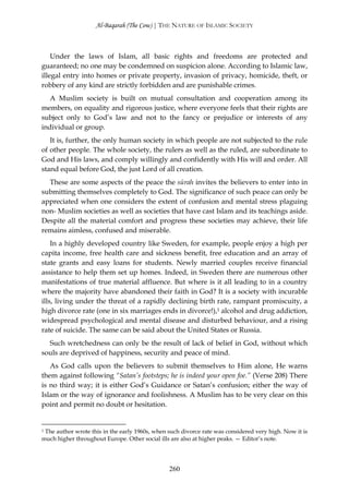 Al-Baqarah (The Cow) | THE NATURE OF ISLAMIC SOCIETY



    Under the laws of Islam, all basic rights and freedoms are protected and
guaranteed; no one may be condemned on suspicion alone. According to Islamic law,
illegal entry into homes or private property, invasion of privacy, homicide, theft, or
robbery of any kind are strictly forbidden and are punishable crimes.
   A Muslim society is built on mutual consultation and cooperation among its
members, on equality and rigorous justice, where everyone feels that their rights are
subject only to God’s law and not to the fancy or prejudice or interests of any
individual or group.
   It is, further, the only human society in which people are not subjected to the rule
of other people. The whole society, the rulers as well as the ruled, are subordinate to
God and His laws, and comply willingly and confidently with His will and order. All
stand equal before God, the just Lord of all creation.
  These are some aspects of the peace the sūrah invites the believers to enter into in
submitting themselves completely to God. The significance of such peace can only be
appreciated when one considers the extent of confusion and mental stress plaguing
non- Muslim societies as well as societies that have cast Islam and its teachings aside.
Despite all the material comfort and progress these societies may achieve, their life
remains aimless, confused and miserable.
    In a highly developed country like Sweden, for example, people enjoy a high per
capita income, free health care and sickness benefit, free education and an array of
state grants and easy loans for students. Newly married couples receive financial
assistance to help them set up homes. Indeed, in Sweden there are numerous other
manifestations of true material affluence. But where is it all leading to in a country
where the majority have abandoned their faith in God? It is a society with incurable
ills, living under the threat of a rapidly declining birth rate, rampant promiscuity, a
high divorce rate (one in six marriages ends in divorce!),1 alcohol and drug addiction,
widespread psychological and mental disease and disturbed behaviour, and a rising
rate of suicide. The same can be said about the United States or Russia.
  Such wretchedness can only be the result of lack of belief in God, without which
souls are deprived of happiness, security and peace of mind.
   As God calls upon the believers to submit themselves to Him alone, He warns
them against following “Satan’s footsteps; he is indeed your open foe.” (Verse 208) There
is no third way; it is either God’s Guidance or Satan’s confusion; either the way of
Islam or the way of ignorance and foolishness. A Muslim has to be very clear on this
point and permit no doubt or hesitation.


1 The author wrote this in the early 1960s, when such divorce rate was considered very high. Now it is

much higher throughout Europe. Other social ills are also at higher peaks. — Editor’s note.




                                                260
 