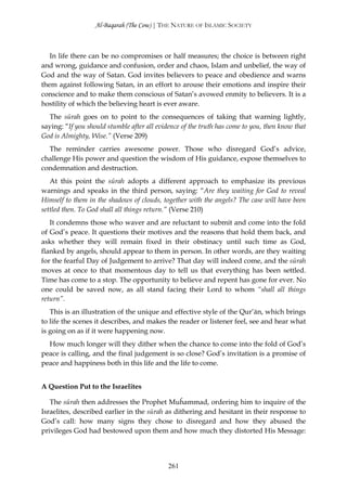 Al-Baqarah (The Cow) | THE NATURE OF ISLAMIC SOCIETY



   In life there can be no compromises or half measures; the choice is between right
and wrong, guidance and confusion, order and chaos, Islam and unbelief, the way of
God and the way of Satan. God invites believers to peace and obedience and warns
them against following Satan, in an effort to arouse their emotions and inspire their
conscience and to make them conscious of Satan’s avowed enmity to believers. It is a
hostility of which the believing heart is ever aware.
  The sūrah goes on to point to the consequences of taking that warning lightly,
saying: “If you should stumble after all evidence of the truth has come to you, then know that
God is Almighty, Wise.” (Verse 209)
  The reminder carries awesome power. Those who disregard God’s advice,
challenge His power and question the wisdom of His guidance, expose themselves to
condemnation and destruction.
   At this point the sūrah adopts a different approach to emphasize its previous
warnings and speaks in the third person, saying: “Are they waiting for God to reveal
Himself to them in the shadows of clouds, together with the angels? The case will have been
settled then. To God shall all things return.” (Verse 210)
   It condemns those who waver and are reluctant to submit and come into the fold
of God’s peace. It questions their motives and the reasons that hold them back, and
asks whether they will remain fixed in their obstinacy until such time as God,
flanked by angels, should appear to them in person. In other words, are they waiting
for the fearful Day of Judgement to arrive? That day will indeed come, and the sūrah
moves at once to that momentous day to tell us that everything has been settled.
Time has come to a stop. The opportunity to believe and repent has gone for ever. No
one could be saved now, as all stand facing their Lord to whom “shall all things
return”.
   This is an illustration of the unique and effective style of the Qur’ān, which brings
to life the scenes it describes, and makes the reader or listener feel, see and hear what
is going on as if it were happening now.
  How much longer will they dither when the chance to come into the fold of God’s
peace is calling, and the final judgement is so close? God’s invitation is a promise of
peace and happiness both in this life and the life to come.


A Question Put to the Israelites

   The sūrah then addresses the Prophet Muĥammad, ordering him to inquire of the
Israelites, described earlier in the sūrah as dithering and hesitant in their response to
God’s call: how many signs they chose to disregard and how they abused the
privileges God had bestowed upon them and how much they distorted His Message:




                                             261
 