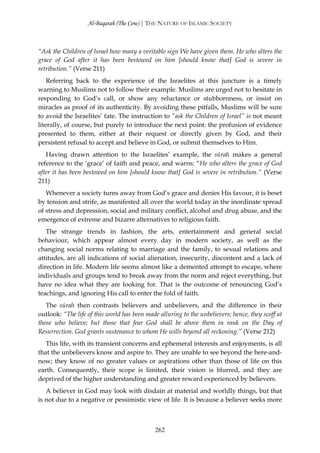 Al-Baqarah (The Cow) | THE NATURE OF ISLAMIC SOCIETY



“Ask the Children of Israel how many a veritable sign We have given them. He who alters the
grace of God after it has been bestowed on him [should know that] God is severe in
retribution.” (Verse 211)
    Referring back to the experience of the Israelites at this juncture is a timely
warning to Muslims not to follow their example. Muslims are urged not to hesitate in
responding to God’s call, or show any reluctance or stubbornness, or insist on
miracles as proof of its authenticity. By avoiding these pitfalls, Muslims will be sure
to avoid the Israelites’ fate. The instruction to “ask the Children of Israel” is not meant
literally, of course, but purely to introduce the next point: the profusion of evidence
presented to them, either at their request or directly given by God, and their
persistent refusal to accept and believe in God, or submit themselves to Him.
   Having drawn attention to the Israelites’ example, the sūrah makes a general
reference to the ‘grace’ of faith and peace, and warns: “He who alters the grace of God
after it has been bestowed on him [should know that] God is severe in retribution.” (Verse
211)
   Whenever a society turns away from God’s grace and denies His favour, it is beset
by tension and strife, as manifested all over the world today in the inordinate spread
of stress and depression, social and military conflict, alcohol and drug abuse, and the
emergence of extreme and bizarre alternatives to religious faith.
   The strange trends in fashion, the arts, entertainment and general social
behaviour, which appear almost every day in modern society, as well as the
changing social norms relating to marriage and the family, to sexual relations and
attitudes, are all indications of social alienation, insecurity, discontent and a lack of
direction in life. Modern life seems almost like a demented attempt to escape, where
individuals and groups tend to break away from the norm and reject everything, but
have no idea what they are looking for. That is the outcome of renouncing God’s
teachings, and ignoring His call to enter the fold of faith.
   The sūrah then contrasts believers and unbelievers, and the difference in their
outlook: “The life of this world has been made alluring to the unbelievers; hence, they scoff at
those who believe; but those that fear God shall be above them in rank on the Day of
Resurrection. God grants sustenance to whom He wills beyond all reckoning.” (Verse 212)
   This life, with its transient concerns and ephemeral interests and enjoyments, is all
that the unbelievers know and aspire to. They are unable to see beyond the here-and-
now; they know of no greater values or aspirations other than those of life on this
earth. Consequently, their scope is limited, their vision is blurred, and they are
deprived of the higher understanding and greater reward experienced by believers.
   A believer in God may look with disdain at material and worldly things, but that
is not due to a negative or pessimistic view of life. It is because a believer seeks more



                                              262
 