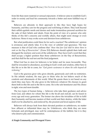 Al-Baqarah (The Cow) | THE NATURE OF ISLAMIC SOCIETY



from life than mere material or sensual enjoyment. A believer aims to establish God’s
order in society and lead his community towards a better and more fulfilled way of
life.
   Believers are altruistic in their approach to life; they have high hopes for
humanity, and they care for the progress and well-being of others. They look beyond
their selfish egotistic needs and desires and make tremendous personal sacrifices for
the sake of their beliefs and ideals. From the point of view of a person who only
thinks of this life’s concerns and worldly affairs, that might seem strange or even
ludicrous. Hence it may evoke scorn and derision from unbelievers.
   But what justification could there be for such a reaction? The unbelievers’ opinion
is erroneous and utterly false. It is the view of unbelief and ignorance. The true
measure is that of God who confirms that “those that fear God shall be above them in
rank on the Day of Resurrection”. (Verse 212) Believers should uphold their faith and
disregard the mockery and scorn of the unbelievers. They have God’s word that they
shall occupy a higher position than those unbelievers on the Day of Resurrection,
and that shall be the real test and the final judgement.
   What God has in store for believers is far better and far more favourable. They
shall be rewarded in abundance, according to God’s wish and wisdom, either here in
this life or in the life to come, for “God grants sustenance to whom He wills beyond all
reckoning.”
    God is the gracious giver who gives directly, generously and with no restriction.
In His infinite wisdom, He may give to those who do not believe much of the
comforts and allurements of this world. What He grants them is not based on any
merit they may have. He also gives to the believers whatever He chooses to grant
them both in this life and in the life to come. He is the sole benefactor and His choice
is right, wise and most durable.
   The two types of human being — believers who take their guidance and advice
from God, and others for whom this life is the be-all and end-all, can be found in
every age and every generation. The former rise above the trivialities of life to fulfil
their humanity and become masters of their world and their destiny, while the latter
shall ever be attached to, and enslaved by, the prurient and lewd aspects of life.
   Believers will always look from their elevated position on unbelievers, no matter
how affluent or influential these may be. Unbelievers, who think they are more
fortunate and privileged, may well be contemptuous of the faithful, but it is they
who deserve pity and commiseration.


A Single Community and Divergent Views




                                          263
 