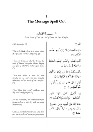 1
                      The Message Spelt Out


                                  ijk
                 In the Name of God, the Lord of Grace, the Ever Merciful.


Alif, lām, mīm. (1)                                                                                    ∩⊇∪ Ο!9#
                                                                                                           $


This is the Book; there is no doubt about            “W‰èδ ¡ Ïμ‹Ïù ¡ |=÷ƒu‘ Ÿω Ü=≈tGÅ6ø9$# y7Ï9≡sŒ
it, a guidance For the God-fearing. (2)                                                         ∩⊄∪ z⎯ŠÉ)−Fßϑù=Ïj9

Those who believe in what lies beyond the            nο4θn=¢Á9$# tβθãΚ‹É)ãƒuρ Í=ø‹tóø9$$Î/ tβθãΖÏΒ÷σãƒ t⎦⎪Ï%©!$#
reach of human perception, observe Prayer
and give of what We bestow upon them.                                         ∩⊂∪ tβθà)ÏΖãƒ öΝßγ≈uΖø%y—u‘ $®ÿÊΕuρ
(3)
                                                     tΑÌ“Ρé& !$tΒuρ y7ø‹s9Î) tΑÌ“Ρé& !$oÿÏ3 tβθãΖÏΒ÷σãƒ t⎦⎪Ï%©!$#uρ
Those who believe in what has been                            ∩⊆∪ tβθãΖÏ%θãƒ ö/ãφ ÍοtÅzFψ$$Î/uρ y7Î=ö7s% ⎯ÏΒ
revealed to you and what was revealed
before you, and are certain of the Hereafter.
(4)                                                  y7Í×¯≈s9'ρé&uρ ( öΝÎγÎn/§‘ ⎯ÏiΒ “W‰èδ 4’n?tã y7Í×¯≈s9'ρé&

                                                                                   ∩∈∪ šχθßsÎ=øßϑø9$# ãΝèδ
Those follow their Lord’s guidance, and
they shall surely prosper. (5)                       óΟÎγøŠn=tæ    í™!#uθy™      (#ρãxx.    š⎥⎪Ï%©!$#        ¨βÎ)

                                                     ∩∉∪ tβθãΖÏΒ÷σãƒ Ÿω öΝèδö‘É‹Ζè? öΝs9 ÷Πr& öΝßγs?ö‘x‹Ρr&u™
For the unbelievers, it is alike whether you
forewarn them or not, they will not accept
the faith. (6)                                       ( öΝÎγÏèôϑy™ 4’?tãuρ öΝÎγÎ/θè=è% 4’n?tã ª!$# zΝtFyz
                                                                    n

                                                     ë>#x‹tã öΝßγs9uρ ( ×οuθ≈t±Ïî ΝδÌ≈|Áö/r& #’n?tãuρ
                                                                                  ö Ï
God has sealed their hearts and ears; their
                                                                                                   ∩∠∪ ÒΟŠÏàtã
eyes are covered; and a grievous punishment




                                                21
 