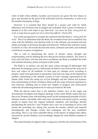 Al-Baqarah (The Cow) | THE NATURE OF ISLAMIC SOCIETY



order of faith where abilities, faculties and resources are given the best chance to
grow and develop for the good of the individual and the community, as well as for
the benefit of humanity at large.
   However, it is essential that there should be a proper and valid by which
differences and divisions may be judged and evaluated. Such a point of reference is
alluded to in the sūrah when it says that God: “sent down the Book, setting forth the
truth, to judge between people over all on which they differed”. (Verse 213)
   It is worth pausing here to consider the statement that the Book is “setting forth the
truth”. This is an affirmation that the Book, the revelation from God to mankind, has
come with the definitive and absolute truth. It is the ultimate, pre-eminent and sole
arbiter and judge of all human thought and behaviour. Without this authority society
would be at a loss, life would descend into chaos, confusion and strife, and mankind
would know no peace or happiness.
  This is vital in determining the source of human values, thought and
understanding, and for defining the laws that govern human relations. The source is
God, and God alone, who has sent down revelations, the Book, to establish the truth
and maintain harmony, justice and peace in the world.
   The Book is, in essence, one and the same, whose message all Messengers had
delivered. Its teachings convey a faith based on belief in one God and the same set of
laws and values for all mankind. As time goes on, changes occur according to
peoples’ needs from generation to generation, and from one stage of development to
another, culminating in the ultimate version of God’s message represented by the
Islamic faith. Under the caring eye of God Almighty and the vibrant and dynamic
laws and teachings of divine revelation, Islam took the scope of human experience to
new horizons, enabling man to reach new heights of progress and achievement
within the all-embracing framework of values provided by the faith.
   What the Qur’ān states here is the definitive Islamic view of the origin and
development of religion and religious ideology in the world. Briefly stated, this says
that every Prophet came with teachings based on the fundamental principle of God’s
absolute oneness. Inevitably, after some time, deviations and myths crept in, causing
people to depart from the original authentic traditions and teachings, thereby
precipitating the need for a new Prophet and a new set of teachings to revive and
restore the preceding one, taking into account the mental, cultural and material
developments and changes society had undergone and the new conditions
prevailing. This is a far more estimable theory of the history of religion than others
advanced by secular thinkers, and unwittingly adopted by some Muslim students of
religion.
  The united kinship of religious faith is congruous with the role and function of the




                                          265
 