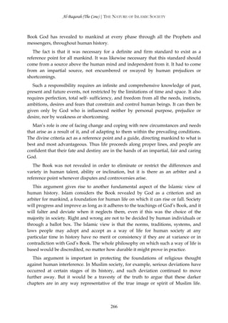 Al-Baqarah (The Cow) | THE NATURE OF ISLAMIC SOCIETY



Book God has revealed to mankind at every phase through all the Prophets and
messengers, throughout human history.
   The fact is that it was necessary for a definite and firm standard to exist as a
reference point for all mankind. It was likewise necessary that this standard should
come from a source above the human mind and independent from it. It had to come
from an impartial source, not encumbered or swayed by human prejudices or
shortcomings.
   Such a responsibility requires an infinite and comprehensive knowledge of past,
present and future events, not restricted by the limitations of time and space. It also
requires perfection, total self- sufficiency, and freedom from all the needs, instincts,
ambitions, desires and fears that constrain and control human beings. It can then be
given only by God who is influenced neither by personal purpose, prejudice or
desire, nor by weakness or shortcoming.
   Man’s role is one of facing change and coping with new circumstances and needs
that arise as a result of it, and of adapting to them within the prevailing conditions.
The divine criteria act as a reference point and a guide, directing mankind to what is
best and most advantageous. Thus life proceeds along proper lines, and people are
confident that their fate and destiny are in the hands of an impartial, fair and caring
God.
   The Book was not revealed in order to eliminate or restrict the differences and
variety in human talent, ability or inclination, but it is there as an arbiter and a
reference point whenever disputes and controversies arise.
   This argument gives rise to another fundamental aspect of the Islamic view of
human history. Islam considers the Book revealed by God as a criterion and an
arbiter for mankind, a foundation for human life on which it can rise or fall. Society
will progress and improve as long as it adheres to the teachings of God’s Book, and it
will falter and deviate when it neglects them, even if this was the choice of the
majority in society. Right and wrong are not to be decided by human individuals or
through a ballot box. The Islamic view is that the norms, traditions, systems, and
laws people may adopt and accept as a way of life for human society at any
particular time in history have no merit or consistency if they are at variance or in
contradiction with God’s Book. The whole philosophy on which such a way of life is
based would be discredited, no matter how durable it might prove in practice.
   This argument is important in protecting the foundations of religious thought
against human interference. In Muslim society, for example, serious deviations have
occurred at certain stages of its history, and such deviation continued to move
further away. But it would be a travesty of the truth to argue that these darker
chapters are in any way representative of the true image or spirit of Muslim life.




                                          266
 