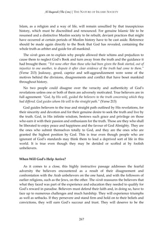 Al-Baqarah (The Cow) | THE NATURE OF ISLAMIC SOCIETY



Islam, as a religion and a way of life, will remain unsullied by that inauspicious
history, which must be discredited and renounced. For genuine Islamic life to be
resumed and a distinctive Muslim society to be rebuilt, deviant practices that might
have occurred at certain periods of Muslim history have to be cast aside. Reference
should be made again directly to the Book that God has revealed, containing the
whole truth as arbiter and guide for all mankind.
   The sūrah goes on to explain why people allowed their whims and prejudices to
cause them to neglect God’s Book and turn away from the truth and the guidance it
had brought them: “Yet none other than those who had been given the Book started, out of
injustice to one another, to dispute it after clear evidence of the truth had come to them.”
(Verse 213) Jealousy, greed, caprice and self-aggrandizement were some of the
motives behind the divisions, disagreements and conflict that have beset mankind
throughout history.
   No two people could disagree over the veracity and authenticity of God’s
revelations unless one or both of them are adversely motivated. True believers are in
full agreement: “God, by His will, guided the believers to the truth concerning which they
had differed. God guides whom He will to the straight path.” (Verse 213)
   God guides believers to the true and straight path outlined by His revelations, for
their sincerity and devotion and for their genuine desire to seek the truth and live by
the truth. God, in His infinite wisdom, bestows such grace and privilege on those
who earn it with their passion and enthusiasm for the truth. Those are they who shall
be liberated to enjoy peace and happiness and the favour of God Almighty. They are
the ones who submit themselves totally to God, and they are the ones who are
granted the highest position by God. This is true even though people who are
ignorant of God’s standards may think them to lead a deprived sort of life in this
world. It is true even though they may be derided or scoffed at by foolish
unbelievers.


When Will God’s Help Arrive?

   As it comes to a close, this highly instructive passage addresses the fearful
adversity the believers encountered as a result of their disagreement and
confrontation with the Arab unbelievers on the one hand, and with the followers of
earlier religions, such as the Jews, on the other. The sūrah reassures the believers that
what they faced was part of the experience and education they needed to qualify for
God’s reward in paradise. Believers must defend their faith and, in doing so, have to
face up to numerous challenges and much hardship. They will experience triumphs
as well as setbacks. If they persevere and stand firm and hold on to their beliefs and
convictions, they will earn God’s succour and trust. They will deserve to be the




                                            267
 