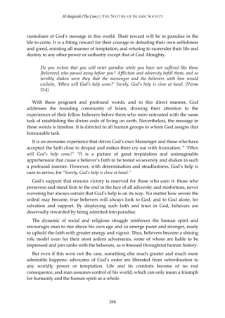 Al-Baqarah (The Cow) | THE NATURE OF ISLAMIC SOCIETY



custodians of God’s message in this world. Their reward will be in paradise in the
life to come. It is a fitting reward for their courage in defeating their own selfishness
and greed, resisting all manner of temptation, and refusing to surrender their life and
destiny to any other power or authority except that of God Almighty.

       Do you reckon that you will enter paradise while you have not suffered like those
       [believers] who passed away before you? Affliction and adversity befell them, and so
       terribly shaken were they that the messenger and the believers with him would
       exclaim, ‘When will God’s help come?’ Surely, God’s help is close at hand. (Verse
       214)

   With these poignant and profound words, and in this direct manner, God
addresses the founding community of Islam, drawing their attention to the
experiences of their fellow believers before them who were entrusted with the same
task of establishing the divine code of living on earth. Nevertheless, the message in
these words is timeless. It is directed to all human groups to whom God assigns that
honourable task.
   It is an awesome experience that drives God’s own Messenger and those who have
accepted the faith close to despair and makes there cry out with frustration: “ ‘When
will God’s help come?’ “It is a picture of great trepidation and unimaginable
apprehension that cause a believer’s faith to be tested so severely and shaken in such
a profound manner. However, with determination and steadfastness, God’s help is
sure to arrive, for “Surely, God’s help is close at hand.”
   God’s support that ensures victory is reserved for those who earn it: those who
persevere and stand firm to the end in the face of all adversity and misfortune, never
wavering but always certain that God’s help is on its way. No matter how severe the
ordeal may become, true believers will always look to God, and to God alone, for
salvation and support. By displaying such faith and trust in God, believers are
deservedly rewarded by being admitted into paradise.
   The dynamic of social and religious struggle reinforces the human spirit and
encourages man to rise above his own ego and so emerge purer and stronger, ready
to uphold the faith with greater energy and vigour. Thus, believers become a shining
role model even for their most ardent adversaries, some of whom are liable to be
impressed and join ranks with the believers, as witnessed throughout human history.
   But even if this were not the case, something else much greater and much more
admirable happens: advocates of God’s order are liberated from subordination to
any worldly power or temptation. Life and its comforts become of no real
consequence, and man assumes control of his world, which can only mean a triumph
for humanity and the human spirit as a whole.




                                           268
 