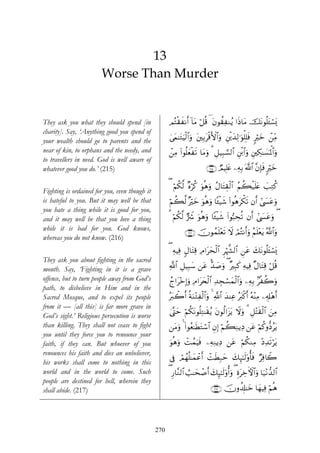 13
                       Worse Than Murder


They ask you what they should spend [in              ΟçFø)xΡr& !$tΒ ö≅è% ( tβθà)ÏΖãƒ #sŒ$tΒ štΡθè=t↔ó¡o„
charity]. Say, ‘Anything good you spend of
your wealth should go to parents and the             4’yϑ≈tGuŠø9$#uρ t⎦⎫Î/tø%F{$#uρ È⎦ø⎪y‰Ï9≡uθù=Î=sù 9yz ô⎯ÏiΒ
                                                                                                         ö
near of kin, to orphans and the needy, and           ô⎯ÏΒ (#θè=yèøs? $tΒuρ 3 È≅‹Î6¡¡9$# È⎦ø⌠#uρ È⎦⎫Å3≈|¡pRùQ$#uρ
                                                                                             $
to travellers in need. God is well aware of
whatever good you do.’ (215)                                             ∩⊄⊇∈∪ ÒΟŠÎ=tæ ⎯ÏμÎ/ ©!$# ¨βÎ*sù 9öyz

                                                     ( öΝä39 ×νö. uθèδuρ ãΑ$tFÉ)ø9$# ãΝà6ø‹n=tæ |=ÏGä.
                                                           ©     ä
Fighting is ordained for you, even though it
is hateful to you. But it may well be that           Νà6©9 ×öyz uθèδuρ $↔ø‹x© (#θèδtõ3s? βr& #©|¤tãuρ
                                                     ö
you hate a thing while it is good for you,
and it may well be that you love a thing             3 öΝä39 @Ÿ° uθèδuρ $↔ø‹x© (#θ™6Åsè? βr& #©|¤tãuρ (
                                                           ©
while it is bad for you. God knows,
                                                             ∩⊄⊇∉∪ šχθßϑn=÷ès? Ÿω óΟçFΡr&uρ ãΝn=÷ètƒ ª!$#uρ
whereas you do not know. (216)
                                                     ( ÏμŠÏù 5Α$tFÏ% ÏΘ#tysø9$# öκ¤¶9$# Ç⎯tã y7tΡθè=t↔ó¡o„
                                                                                 Ì
They ask you about fighting in the sacred
month. Say, ‘Fighting in it is a grave               «!$# È≅‹Î6y™ ⎯tã <‰|¹uρ ( ×Î6x. ÏμŠÏù ×Α$tFÏ% ö≅%
                                                                                                       è
offence, but to turn people away from God’s          ßl#t÷zÎ)uρ ÏΘ#ty⇔ø9$# Ï‰Éfó¡yϑø9#uρ ⎯ÏμÎ/ 7øà2uρ
                                                                                       $
path, to disbelieve in Him and in the
Sacred Mosque, and to expel its people               çt9ò2r& èπuΖ÷GÏø9$#uρ 4 «!$# ‰ΨÏã çt9ø.r& çμ÷ΨÏΒ ⎯Ï&Î#÷δr&
                                                                                    y
from it — [all this] is far more grave in
                                                     4©®Lym öΝä3tΡθè=ÏG≈s)ãƒ tβθä9#t“tƒ Ÿωuρ 3 È≅÷Fs)ø9$# z⎯ÏΒ
God’s sight.’ Religious persecution is worse
than killing. They shall not cease to fight          ⎯tΒuρ 4 (#θãè≈sÜtGó™$# ÈβÎ) öΝà6ÏΖƒÏŠ ⎯tã öΝä.ρ–Šãtƒ
you until they force you to renounce your
faith, if they can. But whoever of you               uθèδuρ ôMßϑuŠsù ⎯ÏμÏΖƒÏŠ ⎯tã öΝä3ΖÏΒ ÷ŠÏ‰s?tƒ
                                                                                                ö
renounces his faith and dies an unbeliever,
                                                     ’Îû óΟγè=≈yϑôãr& ôMsÜÎ7ym y7Í×¯≈s9'ρé'sù ÖÏù%Ÿ2
                                                           ß
his works shall come to nothing in this
world and in the world to come. Such                 ( Í‘$¨Ζ9$# Ü=≈ysô¹r& y7Í×¯≈s9'ρé&uρ ( ÍοtÅzFψ$#uρ $u‹÷Ρ‘‰9$#
people are destined for hell, wherein they
shall abide. (217)                                                          ∩⊄⊇∠∪ šχρà$Î#≈yz $yγŠÏù öΝèδ




                                               270
 