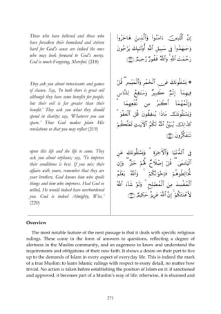 Those who have believed and those who                (#ρãy_$yδ z⎯ƒÉ‹©9$#uρ (#θãΖtΒ#u™ š⎥⎪Ï%©!$# ¨βÎ)
 have forsaken their homeland and striven
 hard for God’s cause are indeed the ones             tβθã_ötƒ y7Í×¯≈s9'ρé& «!$# È≅‹Î6y™ ’Îû (#ρß‰yγ≈y_uρ
 who may look forward to God’s mercy.
                                                                 ∩⊄⊇∇∪ ÒΟ‹Ïm§‘ Ö‘θàxî ª!$#uρ 4 «!$# |Myϑômu‘
 God is much-Forgiving, Merciful. (218)



 They ask you about intoxicants and games             ö≅è% ( ÎÅ£÷yϑø9$#uρ Ìôϑy‚ø9# Ç∅tã y7tΡθè=t↔ó¡o„ *
                                                                                    $
 of chance. Say, ‘In both there is great evil
                                                      Ä¨$¨Ζ=Ï9 ßìÏ≈oΨtΒuρ ×Î7Ÿ2 ÖΝøOÎ) !$yϑÎγŠÏù
 although they have some benefits for people,
 but their evil is far greater than their             3     $yϑÎγÏèø¯Ρ         ⎯ÏΒ     çt9ò2r&     !$yϑßγßϑøOÎ)uρ
 benefit.’ They ask you what they should
 spend in charity; say, ‘Whatever you can             3 uθøyèø9$# È≅è% tβθà)ÏΖãƒ #sŒ$tΒ štΡθè=t↔ó¡o„uρ
 spare.’ Thus God makes plain His                     öΝà6¯=yès9 ÏM≈tƒFψ$# ãΝä3s9 ª!$# ß⎦Îi⎫t7ãƒ šÏ9≡x‹x.
 revelations so that you may reflect (219)
                                                                                               ∩⊄⊇®∪ tβρã©3xtFs?


 upon this life and the life to come. They            Ç⎯tã y7tΡθè=t↔ó¡o„uρ 3 ÍοtÅzFψ$#uρ $u‹÷Ρ‘‰9$# ’Îû
 ask you about orphans; say, ‘To improve
 their conditions is best. If you mix their           βÎ)uρ ( ×öyz öΝçλ°; ÓyŸξô¹Î) ö≅è% ( 4’yϑ≈tGuŠø9$#
 affairs with yours, remember that they are
                                                      ãΝn=÷ètƒ     ª!$#uρ   4     öΝ3çΡ≡uθ÷zÎ*sù
                                                                                    ä              öΝèδθäÜÏ9$sƒéB
 your brothers. God knows him who spoils
 things and him who improves. Had God so              ª!$# u™!$x© öθs9uρ 4 ËxÎ=óÁßϑø9$# z⎯ÏΒ y‰Å¡øßϑø9$#
 willed, He would indeed have overburdened
 you. God is indeed Almighty, Wise.’                             ∩⊄⊄⊃∪ ÒΟŠÅ3ym î“ƒÍ•tã ©!$# ¨βÎ) 4 öΝä3tFuΖôãV{
 (220)


Overview

   The most notable feature of the next passage is that it deals with specific religious
rulings. These come in the form of answers to questions, reflecting a degree of
alertness in the Muslim community, and an eagerness to know and understand the
requirements and obligations of their new faith. It shows a desire on their part to live
up to the demands of Islam in every aspect of everyday life. This is indeed the mark
of a true Muslim: to learn Islamic rulings with respect to every detail, no matter how
trivial. No action is taken before establishing the position of Islam on it: if sanctioned
and approved, it becomes part of a Muslim’s way of life; otherwise, it is shunned and




                                                271
 