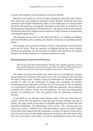 Al-Baqarah (The Cow) | WORSE THAN MURDER



avoided. This sensitivity is second nature to every true Muslim.
   Questions were raised as a result of hostile propaganda spread by some Arabian
Jews, hypocrites, and unbelievers among the Arabs. Muslims would then put those
questions to the Prophet Muĥammad, either to seek clarification or to dispel doubts
stirred by that poisonous propaganda. Revelation would often be received by the
Prophet giving comprehensive and final answers. This process informs and educates
the Muslims about their religion and pre-empts any hostile schemes or designs being
contemplated against them.
   This illustrates the dynamics of the battles the Qur’ān was fighting to enlighten
individual Muslims and to reinforce the Muslim community in combating outside
threats.
   This passage covers questions relating to charity: what and how much should be
given and to whom. There are questions on fighting during the sacred months,
drinking and gambling, and the treatment of orphans. We will discuss the reasons
that gave rise to these questions as we discuss the relevant verses.


Balancing Kindness and Personal Preferences

       They ask you what they should spend [in charity]. Say, Anything good you spend of
       your wealth should go to parents and the near of kin, to orphans and the needy, and to
       travellers in need. God is well aware of whatever good you do. (Verse 215)

   The subject of charity had already been dealt with in several Qur’ānic passages
that preceded the revelation of the present verse. The circumstances that witnessed
the birth of Islam made voluntary financial contributions by Muslims absolutely
essential in order for the community to emerge and consolidate its position,
considering the great difficulties and threat of war it was facing. It was also essential
as an expression of solidarity and cohesion within the community, and to eliminate
inequality and reinforce loyalty and self-sufficiency. All these are indispensable
qualities for building up a true and practical sense of community among the
Muslims.
   At this point we are told that some Muslims asked “what they should spend [in
charily].” (Verse 215) The question is about the type of money Muslims may give in
charity. The reply speaks of the nature of charitable spending and defines the most
important beneficiaries. The phraseology of the answer, “Say, ‘Anything good you
spend of your wealth,’“ indicates, first of all, that whatever is given in charity is good
for the donor, the recipient and the community as a whole. It is good in itself and it is
done for good reasons. It also implies that people should give from the best of what
they have and share it with others. As well as benefitting the needy, this would



                                            272
 