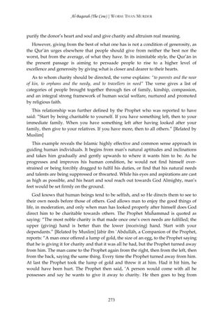 Al-Baqarah (The Cow) | WORSE THAN MURDER



purify the donor’s heart and soul and give charity and altruism real meaning.
   However, giving from the best of what one has is not a condition of generosity, as
the Qur’ān urges elsewhere that people should give from neither the best nor the
worst, but from the average, of what they have. In its inimitable style, the Qur’ān in
the present passage is aiming to persuade people to rise to a higher level of
excellence and generosity by giving what is closer and dearer to their hearts.
   As to whom charity should be directed, the verse explains: “to parents and the near
of kin, to orphans and the needy, and to travellers in need” The verse gives a list of
categories of people brought together through ties of family, kinship, compassion,
and an integral strong framework of human social welfare, nurtured and promoted
by religious faith.
   This relationship was further defined by the Prophet who was reported to have
said: “Start by being charitable to yourself. If you have something left, then to your
immediate family. When you have something left after having looked after your
family, then give to your relatives. If you have more, then to all others.” [Related by
Muslim]
   This example reveals the Islamic highly effective and common sense approach in
guiding human individuals. It begins from man’s natural aptitudes and inclinations
and takes him gradually and gently upwards to where it wants him to be. As he
progresses and improves his human condition, he would not find himself over-
strained or being forcibly dragged to fulfil his duties, or find that his natural needs
and talents are being suppressed or thwarted. While his eyes and aspirations are cast
as high as possible, and his heart and soul reach out towards God Almighty, man’s
feet would be set firmly on the ground.
    God knows that human beings tend to be selfish, and so He directs them to see to
their own needs before those of others. God allows man to enjoy the good things of
life, in moderation, and only when man has looked properly after himself does God
direct him to be charitable towards others. The Prophet Muĥammad is quoted as
saying: “The most noble charity is that made once one’s own needs are fulfilled; the
upper (giving) hand is better than the lower (receiving) hand. Start with your
dependants.” [Related by Muslim] Jābir ibn `Abdullāh, a Companion of the Prophet,
reports: “A man once offered a lump of gold, the size of an egg, to the Prophet saying
that he is giving it for charity and that it was all he had, but the Prophet turned away
from him. The man came to the Prophet again from the right, then from the left, then
from the back, saying the same thing. Every time the Prophet turned away from him.
At last the Prophet took the lump of gold and threw it at him. Had it hit him, he
would have been hurt. The Prophet then said, ‘A person would come with all he
possesses and say he wants to give it away to charity. He then goes to beg from




                                          273
 
