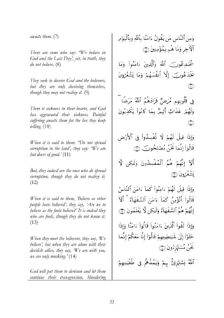 awaits them. (7)                                        ÏΘöθu‹ø9$$Î/uρ «!$$Î/ $¨ΨtΒ#u™ ãΑθà)tƒ ⎯tΒ ¨$¨Ψ9$# ⎯ÏΒuρ
                                                                                                   Ä       z

                                                                            ∩∇∪ t⎦⎫ÏΨÏΒ÷σßϑÎ/ Νèδ $tΒuρ ÌÅzFψ$#
There are some who say: “We believe in
God and the Last Day’, yet, in truth, they
do not believe. (8)                                     $tΒuρ (#θãΖtΒ#u™ t⎦⎪Ï%©!$#uρ ©!$# šχθããÏ‰≈sƒä†

                                                        tβρáãèô±o„ $tΒuρ öΝßγ|¡àΡr& HωÎ) šχθããy‰øƒs†
They seek to deceive God and the believers,
but they are only deceiving themselves,                                                                          ∩®∪
though they may not realize it. (9)
                                                        ( $ZÊttΒ ª!$# ãΝèδyŠ#t“sù ÖÚz£Δ ΝÎγÎ/θè=è% ’Îû
There is sickness in their hearts, and God
                                                        tβθç/É‹õ3tƒ (#θçΡ%x. $yϑÎ/ 7ΟŠÏ9r& ë>#x‹tã óΟßγs9ρ
                                                                                                         u
has aggravated their sickness. Painful
suffering awaits them for the lies they keep                                                                     ∩⊇⊃∪
telling. (10)

                                                        ÇÚö‘F{$# ’Îû (#ρß‰Å¡øè? Ÿω öΝßγs9 Ÿ≅ŠÏ% #sŒÎ)uρ
When it is said to them: “Do not spread
corruption in the land’, they say: “We are                          ∩⊇⊇∪ χθßsÎ=óÁãΒ ß⎯øtwΥ $yϑ¯Ρ) (#þθä9$s%
                                                                         š                      Î
but doers of good.’ (11)
                                                        ω ⎯Å3≈s9uρ tβρß‰Å¡øßϑø9$# ãΝèδ öΝßγ¯ΡÎ) Iω&
                                                                                                    r
But, they indeed are the ones who do spread
corruption, though they do not realize it.                                                         ∩⊇⊄∪ tβρáãèô±o„
(12)
                                                        â¨$¨Ζ9$# z⎯tΒ#u™ !$yϑx. (#θãΨÏΒ#u™ öΝßγs9 Ÿ≅ŠÏ% #sŒ)uρ
                                                                                                           Î
When it is said to them, ‘Believe as other              Iωr& 3 â™!$yγx¡9$# z⎯tΒ#u™ !$yϑ. ß⎯ÏΒ÷σçΡr& (#þθä9$s%
                                                                                         x
people have believed’, they say, ‘Are we to
believe as the fools believe?’ It is indeed they        ∩⊇⊂∪ tβθßϑn=ôètƒ ω ⎯Å3≈s9uρ â™!$yγx¡9$# ãΝèδ öΝßγ¯ΡÎ)
who are fools, though they do not know it.
(13)
                                                        #sŒÎ)uρ $¨ΨtΒ#u™ (#þθä9$s% (#θãΖtΒ#u™ t⎦⎪Ï%©!$# (#θà)s9 #sŒÎ)uρ

When they meet the believers, they say, ‘We             $yϑ¯ΡÎ) öΝä3yètΒ $¯ΡÎ) (#þθä9$s% öΝÎγÏΨŠÏÜ≈u‹x© 4’n<Î) (#θn=yz
                                                                                                                 ö
believe’, but when they are alone with their
                                                                                         ∩⊇⊆∪ tβρâ™Ì“öκtJó¡ãΒ ß⎯øtwΥ
devilish allies, they say, ‘We are with you,
we are only mocking.’ (14)
                                                        öΝÎγÏΨ≈uŠøóèÛ ’Îû ÷Λε‘‰ßϑtƒuρ öΝÍκÍ5 ä—Ì“öκtJó¡o„ ª!$#
                                                                            è
God will put them to derision and let them
continue their transgression, blundering



                                                   22
 