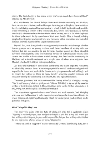 Al-Baqarah (The Cow) | WORSE THAN MURDER



others. The best charity is that made when one’s own needs have been fulfilled.”
[Related by Abū Dāwūd]
   God also knows that human beings favour their immediate family and relatives,
their parents and children, and so He urges them to give willingly to these relatives,
thereby satisfying a natural human tendency, which is both legitimate and sensible,
while benefitting a section of the community. For, unless these relatives are helped
they would continue to be a burden on the rest of society, and it is far more dignified
for them to be cared for by members of their own family. This is bound to bring
people closer together and spread love and harmony within immediate and extended
families, the vital nucleus of the larger human society.
   Beyond that, man is required to show generosity towards a whole range of other
human groups such as young orphans and those members of society who are
helpless but are too sensitive to ask for help. Another group are those stranded
travellers or immigrants, some of whom may be well-off but for reasons beyond their
control are unable to have access to their money. The first Muslim community in
Madinah had a sizeable section of such people, most of whom were migrants from
Makkah who had left all their belongings behind.
   All these are members of the Muslim community and Islam urges the well-off to
act charitably towards them. It encourages people’s natural kindness and good-will
to purify the hearts and souls of the donors, who give generously and willingly, and
to ensure the welfare of those in need, thereby achieving greater cohesion and
solidarity among the community in a smooth, fair and equitable manner.
  The verse goes on to link such commendable charity with God Almighty, saying:
“God is well aware of whatever good you do.” (Verse 215) God is aware of the deed as
well as of the intention behind it. Thus, it will not go to waste. He has taken note of it
and, being just, He will give a suitable reward for it.
  This educational approach directs man’s heart and soul towards God Almighty
with ease and deliberation. It picks man up from wherever he is and takes him to far
wider horizons of civility and humanity which he would never reach without God’s
guidance and grace.


What Things We May Love

   The next verse deals with the duty of taking up arms for a legitimate cause:
“Fighting is ordained for you, even though it is hateful to you. But it may well be that you
hate a thing while it is good for you, and it may well be that you love a thing while it is bad
for you. God knows, whereas you do not know.” (Verse 216)
  To take up arms in support of a cause blessed by God is a demanding duty, but is




                                             274
 