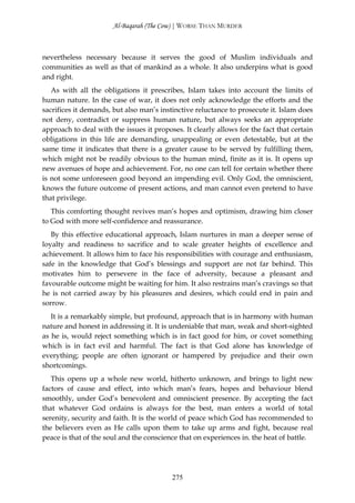 Al-Baqarah (The Cow) | WORSE THAN MURDER



nevertheless necessary because it serves the good of Muslim individuals and
communities as well as that of mankind as a whole. It also underpins what is good
and right.
   As with all the obligations it prescribes, Islam takes into account the limits of
human nature. In the case of war, it does not only acknowledge the efforts and the
sacrifices it demands, but also man’s instinctive reluctance to prosecute it. Islam does
not deny, contradict or suppress human nature, but always seeks an appropriate
approach to deal with the issues it proposes. It clearly allows for the fact that certain
obligations in this life are demanding, unappealing or even detestable, but at the
same time it indicates that there is a greater cause to be served by fulfilling them,
which might not be readily obvious to the human mind, finite as it is. It opens up
new avenues of hope and achievement. For, no one can tell for certain whether there
is not some unforeseen good beyond an impending evil. Only God, the omniscient,
knows the future outcome of present actions, and man cannot even pretend to have
that privilege.
   This comforting thought revives man’s hopes and optimism, drawing him closer
to God with more self-confidence and reassurance.
   By this effective educational approach, Islam nurtures in man a deeper sense of
loyalty and readiness to sacrifice and to scale greater heights of excellence and
achievement. It allows him to face his responsibilities with courage and enthusiasm,
safe in the knowledge that God’s blessings and support are not far behind. This
motivates him to persevere in the face of adversity, because a pleasant and
favourable outcome might be waiting for him. It also restrains man’s cravings so that
he is not carried away by his pleasures and desires, which could end in pain and
sorrow.
   It is a remarkably simple, but profound, approach that is in harmony with human
nature and honest in addressing it. It is undeniable that man, weak and short-sighted
as he is, would reject something which is in fact good for him, or covet something
which is in fact evil and harmful. The fact is that God alone has knowledge of
everything; people are often ignorant or hampered by prejudice and their own
shortcomings.
   This opens up a whole new world, hitherto unknown, and brings to light new
factors of cause and effect, into which man’s fears, hopes and behaviour blend
smoothly, under God’s benevolent and omniscient presence. By accepting the fact
that whatever God ordains is always for the best, man enters a world of total
serenity, security and faith. It is the world of peace which God has recommended to
the believers even as He calls upon them to take up arms and fight, because real
peace is that of the soul and the conscience that on experiences in. the heat of battle.




                                          275
 
