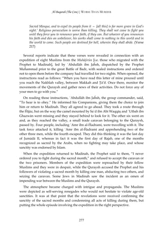 Al-Baqarah (The Cow) | WORSE THAN MURDER



      Sacred Mosque, and to expel its people from it — [all this] is far more grave in God’s
      sight.’ Religious persecution is worse than killing. They shall not cease to fight you
      until they force you to renounce your faith, if they can. But whoever of you renounces
      his faith and dies an unbeliever, his works shall come to nothing in this world and in
      the world to come. Such people are destined for hell, wherein they shall abide. (Verse
      217)

   Several reports indicate that these verses were revealed in connection with an
expedition of eight Muslims from the Muhājirūn [i.e. those who migrated with the
Prophet to Madinah], led by `Abdullāh ibn Jaĥsh, dispatched by the Prophet
Muĥammad prior to the great Battle of Badr, with sealed instructions and ordered
not to open them before the company had travelled for two nights. When opened, the
instructions read as follows: “When you have read this letter of mine proceed until
you reach the Nakhlah valley, between Makkah and Ţā’if. Once there, monitor the
movements of the Quraysh and gather news of their activities. Do not force any of
your men to go with you.”
   On reading those instructions, `Abdullāh ibn Jaĥsh, the group commander, said,
“To hear is to obey.” He informed his Companions, giving them the choice to join
him or return to Madinah. They all agreed to go ahead. They took a route through
the Ĥijāz, but on the way the camel mounted by Sa`d ibn Abī Waqqāş and `Utbah ibn
Ghazwān went missing and they stayed behind to look for it. The other six went on
and, as they reached the valley, a small trade caravan belonging to the Quraysh,
passed by. Four people, including `Amr ibn al-Ĥadramī, were travelling with it. The
task force attacked it, killing `Amr ibn al-Ĥadramī and apprehending two of the
other three men, while the fourth escaped. They did this thinking it was the last day
of Jumādā II, whereas in fact it was the first day of Rajab, one of the months
recognized as sacred by the Arabs, when no fighting may take place, and whose
sanctity was endorsed by Islam.
   When the expedition returned to Madinah, the Prophet said to them, “I never
ordered you to fight during the sacred month,” and refused to accept the caravan or
the two prisoners. Members of the expedition were reproached by their fellow
Muslims and they were in despair, while the Quraysh accused the Prophet and his
followers of violating a sacred month by killing one man, abducting two others, and
seizing the caravan. Some Jews in Madinah saw the incident as an omen of
impending war between the Muslims and the Quraysh.
  The atmosphere became charged with intrigue and propaganda. The Muslims
were depicted as self-serving renegades who would not hesitate to violate age-old
sanctities. It was at that point that the revelations were received confirming the
sanctity of the sacred months and condemning all acts of killing during them, but
putting the whole episode involving the expedition in the right perspective.



                                           277
 
