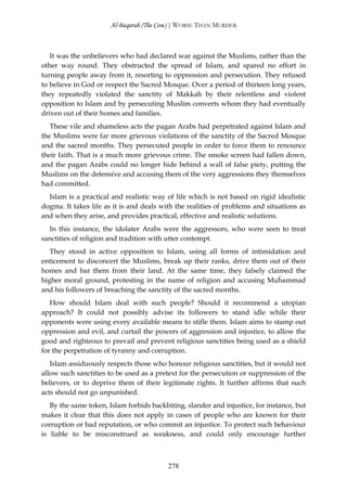 Al-Baqarah (The Cow) | WORSE THAN MURDER



   It was the unbelievers who had declared war against the Muslims, rather than the
other way round. They obstructed the spread of Islam, and spared no effort in
turning people away from it, resorting to oppression and persecution. They refused
to believe in God or respect the Sacred Mosque. Over a period of thirteen long years,
they repeatedly violated the sanctity of Makkah by their relentless and violent
opposition to Islam and by persecuting Muslim converts whom they had eventually
driven out of their homes and families.
   These vile and shameless acts the pagan Arabs had perpetrated against Islam and
the Muslims were far more grievous violations of the sanctity of the Sacred Mosque
and the sacred months. They persecuted people in order to force them to renounce
their faith. That is a much more grievous crime. The smoke screen had fallen down,
and the pagan Arabs could no longer hide behind a wall of false piety, putting the
Muslims on the defensive and accusing them of the very aggressions they themselves
had committed.
  Islam is a practical and realistic way of life which is not based on rigid idealistic
dogma. It takes life as it is and deals with the realities of problems and situations as
and when they arise, and provides practical, effective and realistic solutions.
  In this instance, the idolater Arabs were the aggressors, who were seen to treat
sanctities of religion and tradition with utter contempt.
   They stood in active opposition to Islam, using all forms of intimidation and
enticement to disconcert the Muslims, break up their ranks, drive them out of their
homes and bar them from their land. At the same time, they falsely claimed the
higher moral ground, protesting in the name of religion and accusing Muĥammad
and his followers of breaching the sanctity of the sacred months.
   How should Islam deal with such people? Should it recommend a utopian
approach? It could not possibly advise its followers to stand idle while their
opponents were using every available means to stifle them. Islam aims to stamp out
oppression and evil, and curtail the powers of aggression and injustice, to allow the
good and righteous to prevail and prevent religious sanctities being used as a shield
for the perpetration of tyranny and corruption.
   Islam assiduously respects those who honour religious sanctities, but it would not
allow such sanctities to be used as a pretext for the persecution or suppression of the
believers, or to deprive them of their legitimate rights. It further affirms that such
acts should not go unpunished.
   By the same token, Islam forbids backbiting, slander and injustice, for instance, but
makes it clear that this does not apply in cases of people who are known for their
corruption or bad reputation, or who commit an injustice. To protect such behaviour
is liable to be misconstrued as weakness, and could only encourage further



                                          278
 