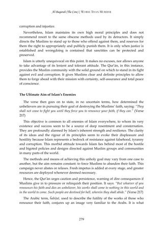 Al-Baqarah (The Cow) | WORSE THAN MURDER



corruption and injustice.
   Nevertheless, Islam maintains its own high moral principles and does not
recommend resort to the same obscene methods used by its detractors. It simply
directs the Muslims to stand up to those who offend against them, and reserves for
them the right to appropriately and publicly punish them. It is only when justice is
established and wrongdoing is contained that sanctities can be protected and
preserved.
   Islam is utterly unequivocal on this point. It makes no excuses, nor allows anyone
to take advantage of its lenient and tolerant attitude. The Qur’ān, in this instance,
provides the Muslim community with the solid ground on which to stand in its fight
against evil and corruption. It gives Muslims clear and definite principles to allow
them to forge ahead with their mission with certainty, self-assurance and total peace
of conscience.


The Ultimate Aim of Islam’s Enemies

   The verse then goes on to state, in no uncertain terms, how determined the
unbelievers are in pursuing their goal of destroying the Muslims’ faith, saying: “They
shall not cease to fight you until they force you to renounce your faith, if they can.” (Verse
217)
   This objective is common to all enemies of Islam everywhere, to whom its very
existence and success seem to be a source of deep resentment and consternation.
They are profoundly alarmed by Islam’s inherent strength and resilience. The clarity
of its ideas and the rigour of its principles seem to evoke their displeasure and
hostility because Islam represents a bedrock of resistance against falsehood, tyranny
and corruption. This morbid attitude towards Islam lies behind most of the hostile
and bigoted policies and designs directed against Muslim groups and communities
in many parts of the world.
   The methods and means of achieving this unholy goal may vary from one case to
another, but the aim remains constant: to force Muslims to abandon their faith. This
campaign never abates or relaxes. Fresh impetus is added at every stage, and greater
resources are deployed whenever deemed necessary.
   Hence, the Qur’ān urges caution and persistence, warning of dire consequences if
Muslims give in to pressure or relinquish their position. It says: “But whoever of you
renounces his faith and dies an unbeliever, his works shall come to nothing in this world and
in the world to come. Such people are destined for hell, wherein they shall abide.” (Verse 217)
   The Arabic term, ĥabiţat, used to describe the futility of the works of those who
renounce their faith, conjures up an image very familiar to the Arabs. It is what




                                             279
 
