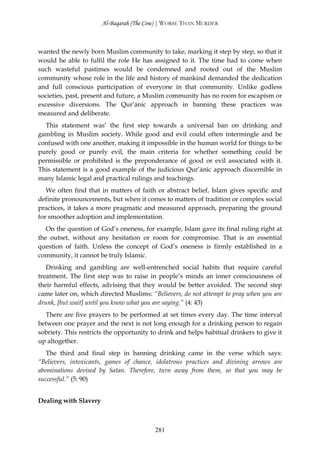 Al-Baqarah (The Cow) | WORSE THAN MURDER



wanted the newly born Muslim community to take, marking it step by step, so that it
would he able to fulfil the role He has assigned to it. The time had to come when
such wasteful pastimes would be condemned and rooted out of the Muslim
community whose role in the life and history of mankind demanded the dedication
and full conscious participation of everyone in that community. Unlike godless
societies, past, present and future, a Muslim community has no room for escapism or
excessive diversions. The Qur’ānic approach in banning these practices was
measured and deliberate.
  This statement was’ the first step towards a universal ban on drinking and
gambling in Muslim society. While good and evil could often intermingle and be
confused with one another, making it impossible in the human world for things to be
purely good or purely evil, the main criteria for whether something could be
permissible or prohibited is the preponderance of good or evil associated with it.
This statement is a good example of the judicious Qur’ānic approach discernible in
many Islamic legal and practical rulings and teachings.
   We often find that in matters of faith or abstract belief, Islam gives specific and
definite pronouncements, but when it comes to matters of tradition or complex social
practices, it takes a more pragmatic and measured approach, preparing the ground
for smoother adoption and implementation.
   On the question of God’s oneness, for example, Islam gave its final ruling right at
the outset, without any hesitation or room for compromise. That is an essential
question of faith. Unless the concept of God’s oneness is firmly established in a
community, it cannot be truly Islamic.
   Drinking and gambling are well-entrenched social habits that require careful
treatment. The first step was to raise in people’s minds an inner consciousness of
their harmful effects, advising that they would be better avoided. The second step
came later on, which directed Muslims: “Believers, do not attempt to pray when you are
drunk, [but wait] until you know what you are saying.” (4: 43)
  There are five prayers to be performed at set times every day. The time interval
between one prayer and the next is not long enough for a drinking person to regain
sobriety. This restricts the opportunity to drink and helps habitual drinkers to give it
up altogether.
   The third and final step in banning drinking came in the verse which says:
“Believers, intoxicants, games of chance, idolatrous practices and divining arrows are
abominations devised by Satan. Therefore, turn away from them, so that you may be
successful.” (5: 90)


Dealing with Slavery



                                          281
 